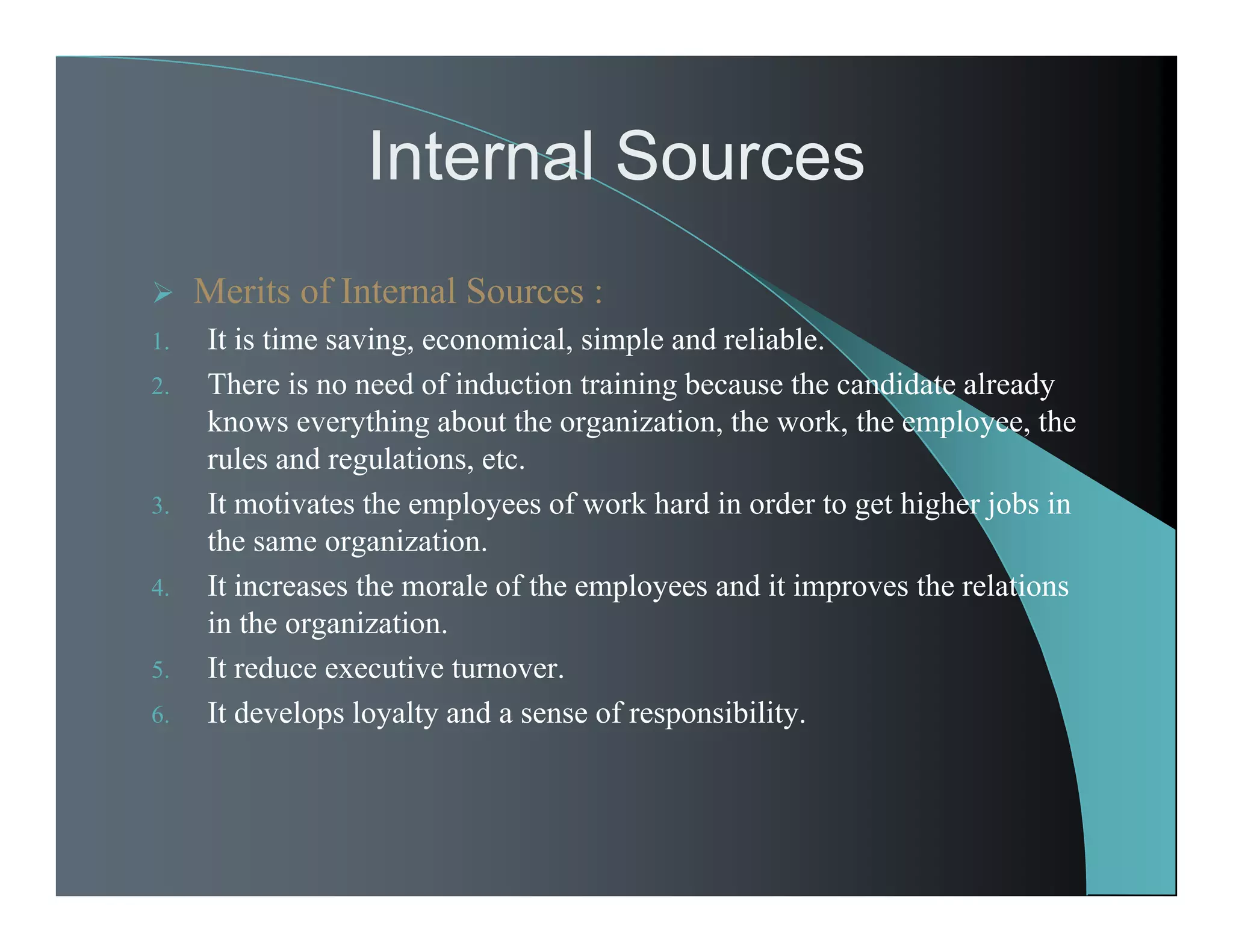 Internal Sources
 Merits of Internal Sources :
1. It is time saving, economical, simple and reliable.
2. There is no need of induction training because the candidate already
knows everything about the organization, the work, the employee, the
rules and regulations, etc.
3. It motivates the employees of work hard in order to get higher jobs in
the same organization.
4. It increases the morale of the employees and it improves the relations
in the organization.
5. It reduce executive turnover.
6. It develops loyalty and a sense of responsibility.
 