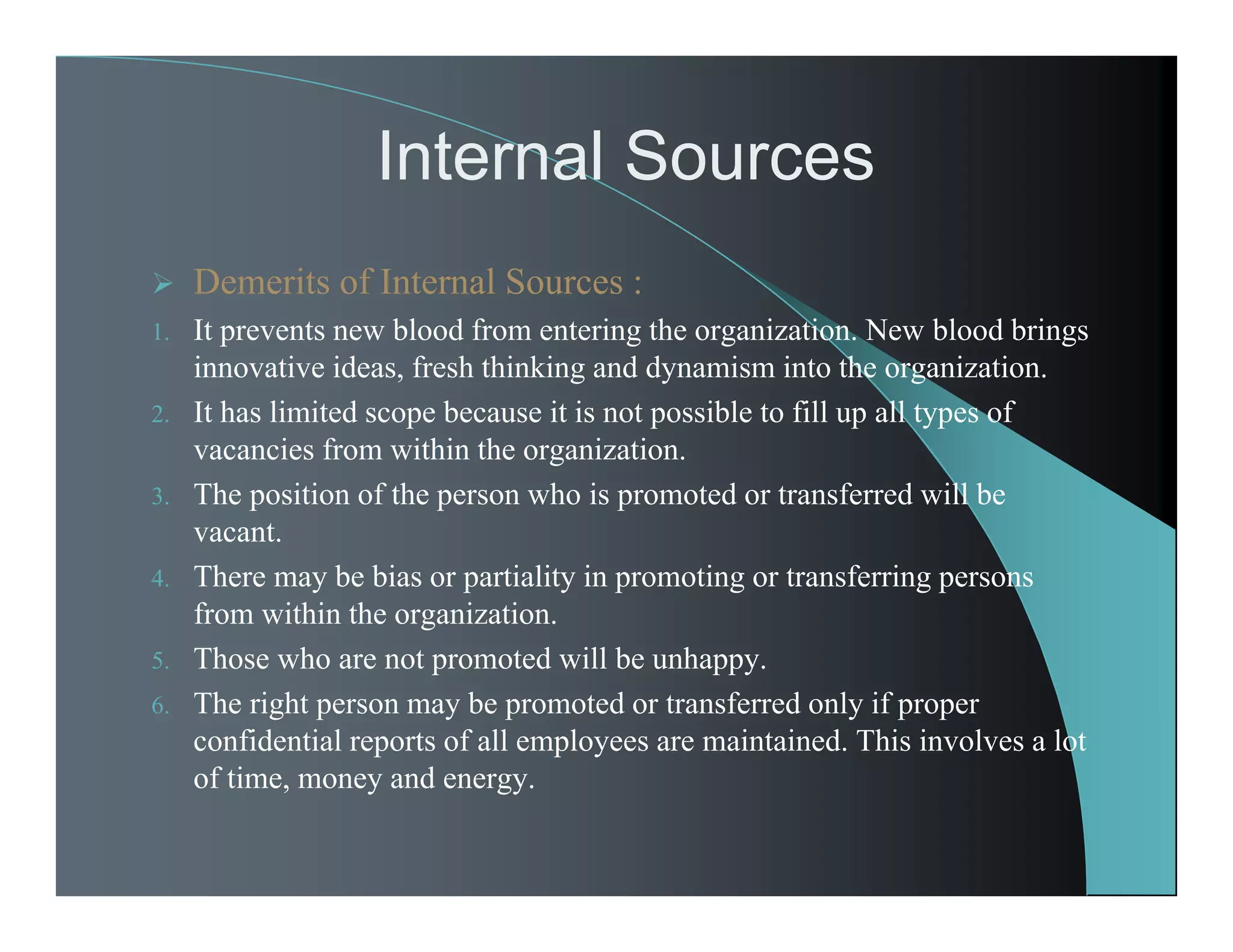 Internal Sources
 Demerits of Internal Sources :
1. It prevents new blood from entering the organization. New blood brings
innovative ideas, fresh thinking and dynamism into the organization.
2. It has limited scope because it is not possible to fill up all types of
vacancies from within the organization.
3. The position of the person who is promoted or transferred will be
vacant.
4. There may be bias or partiality in promoting or transferring persons
from within the organization.
5. Those who are not promoted will be unhappy.
6. The right person may be promoted or transferred only if proper
confidential reports of all employees are maintained. This involves a lot
of time, money and energy.
 
