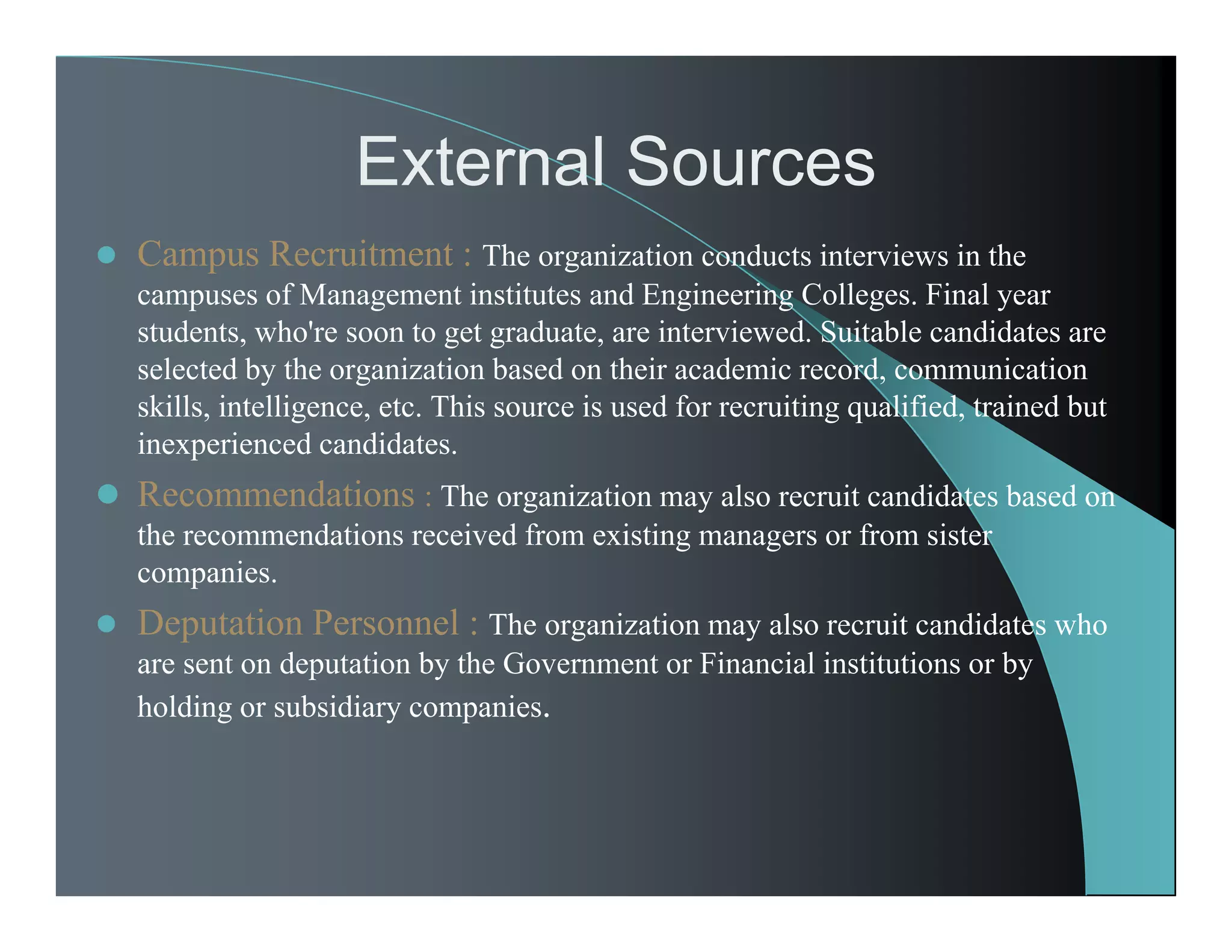 External Sources
 Campus Recruitment : The organization conducts interviews in the
campuses of Management institutes and Engineering Colleges. Final year
students, who're soon to get graduate, are interviewed. Suitable candidates are
selected by the organization based on their academic record, communication
skills, intelligence, etc. This source is used for recruiting qualified, trained but
inexperienced candidates.
 Recommendations : The organization may also recruit candidates based on
the recommendations received from existing managers or from sister
companies.
 Deputation Personnel : The organization may also recruit candidates who
are sent on deputation by the Government or Financial institutions or by
holding or subsidiary companies.
 