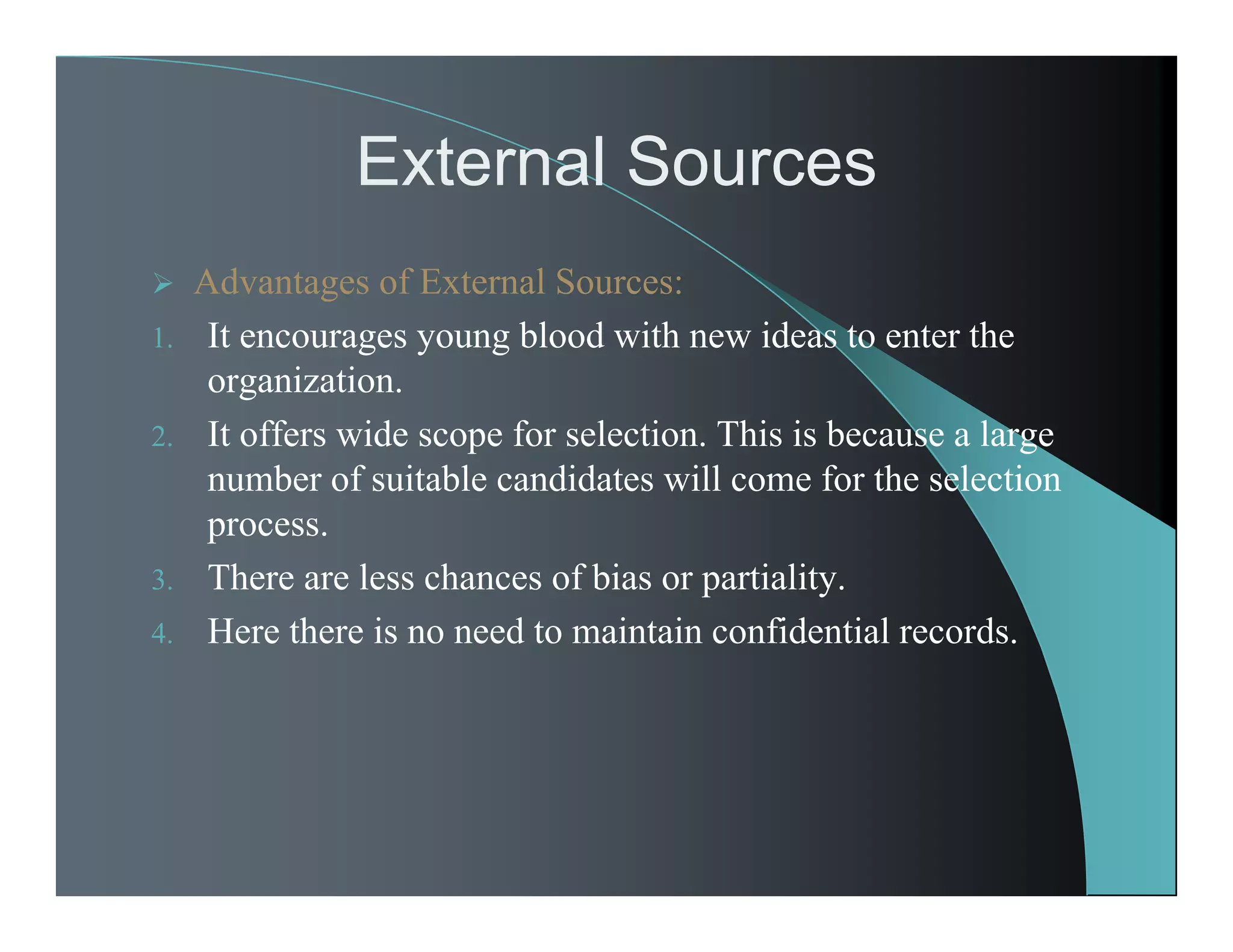 External Sources
 Advantages of External Sources:
1. It encourages young blood with new ideas to enter the
organization.
2. It offers wide scope for selection. This is because a large
number of suitable candidates will come for the selection
process.
3. There are less chances of bias or partiality.
4. Here there is no need to maintain confidential records.
 