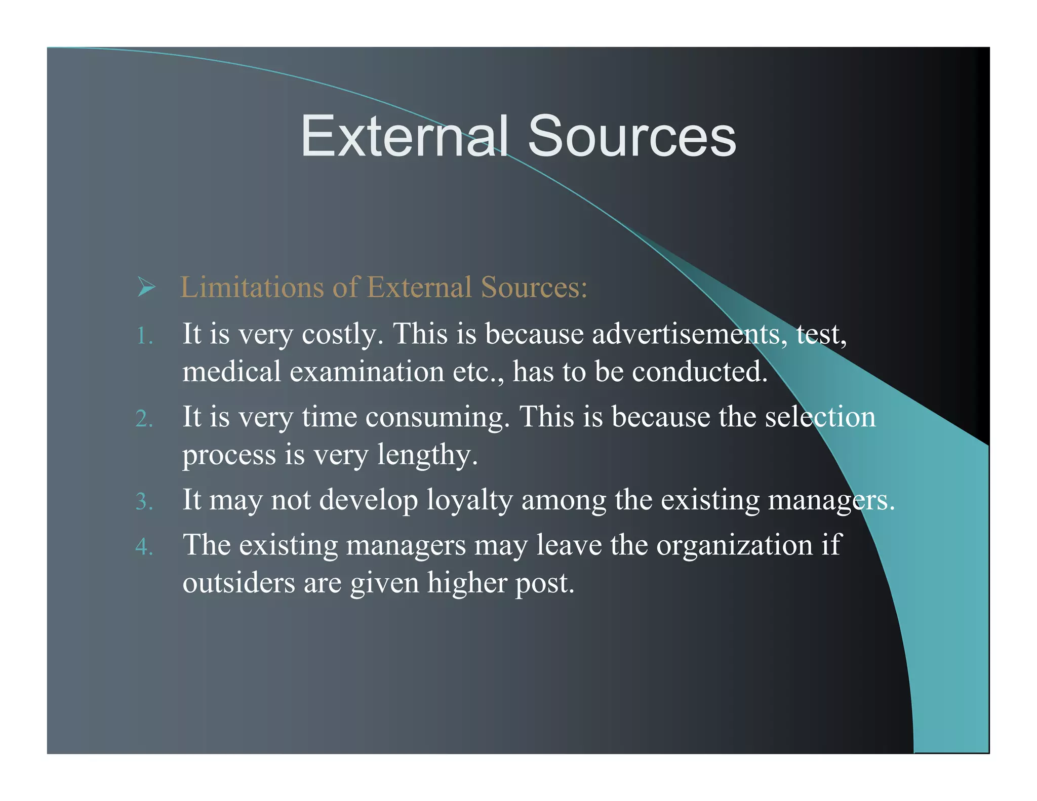 External Sources
 Limitations of External Sources:
1. It is very costly. This is because advertisements, test,
medical examination etc., has to be conducted.
2. It is very time consuming. This is because the selection
process is very lengthy.
3. It may not develop loyalty among the existing managers.
4. The existing managers may leave the organization if
outsiders are given higher post.
 