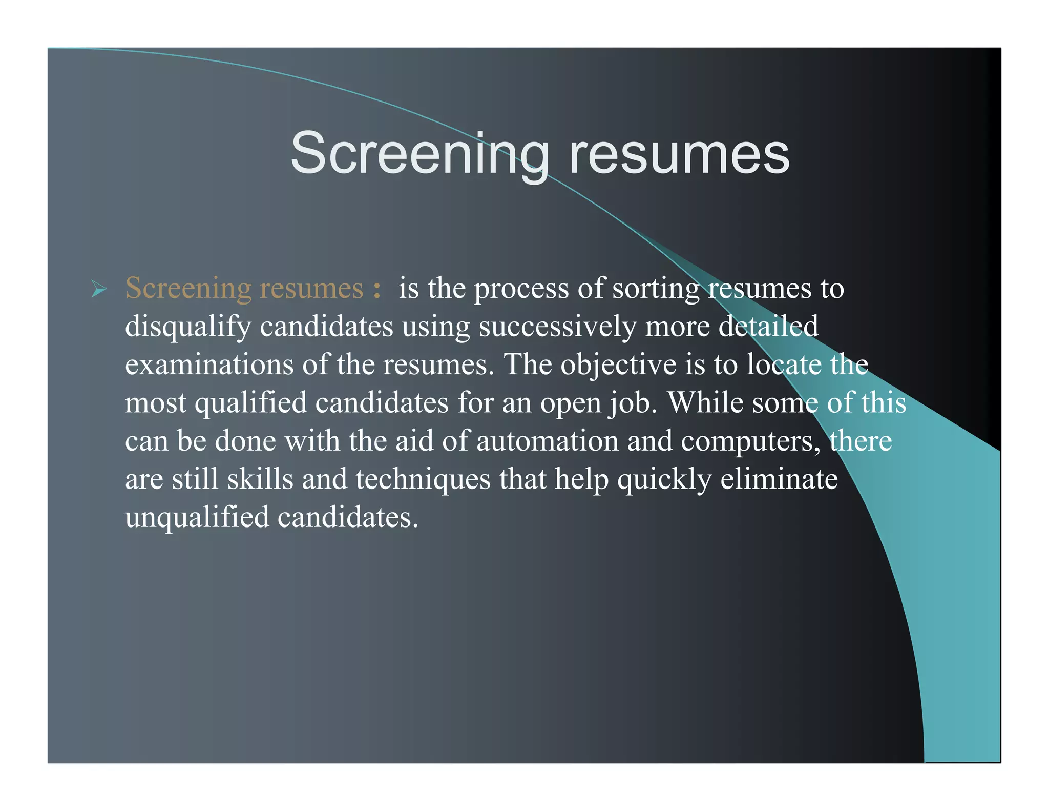 Screening resumes
 Screening resumes : is the process of sorting resumes to
disqualify candidates using successively more detailed
examinations of the resumes. The objective is to locate the
most qualified candidates for an open job. While some of this
can be done with the aid of automation and computers, there
are still skills and techniques that help quickly eliminate
unqualified candidates.
 