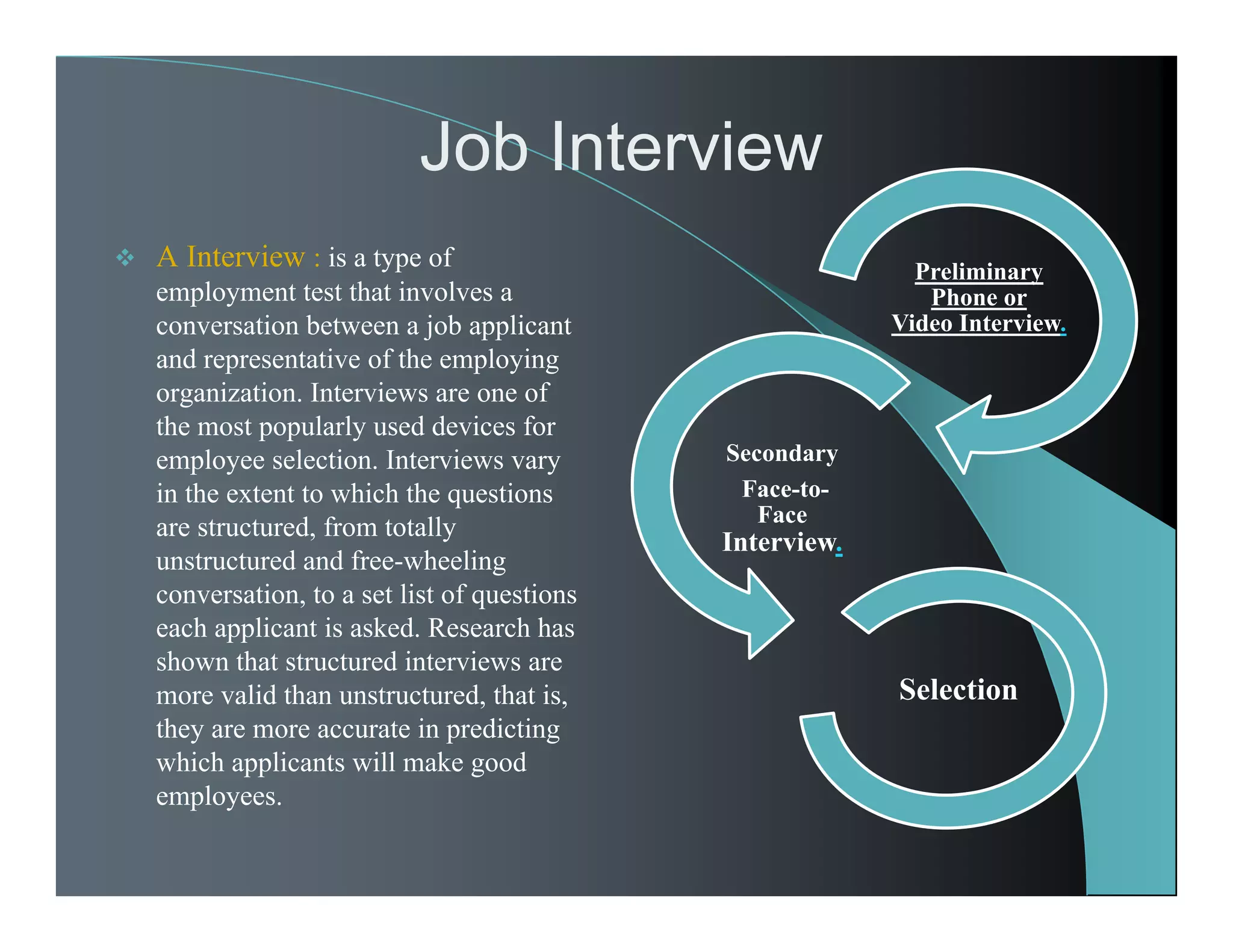 Job Interview
Preliminary
Phone or
Video Interview.
Secondary
Face-to-
Face
Interview.
Selection
 A Interview : is a type of
employment test that involves a
conversation between a job applicant
and representative of the employing
organization. Interviews are one of
the most popularly used devices for
employee selection. Interviews vary
in the extent to which the questions
are structured, from totally
unstructured and free-wheeling
conversation, to a set list of questions
each applicant is asked. Research has
shown that structured interviews are
more valid than unstructured, that is,
they are more accurate in predicting
which applicants will make good
employees.
 