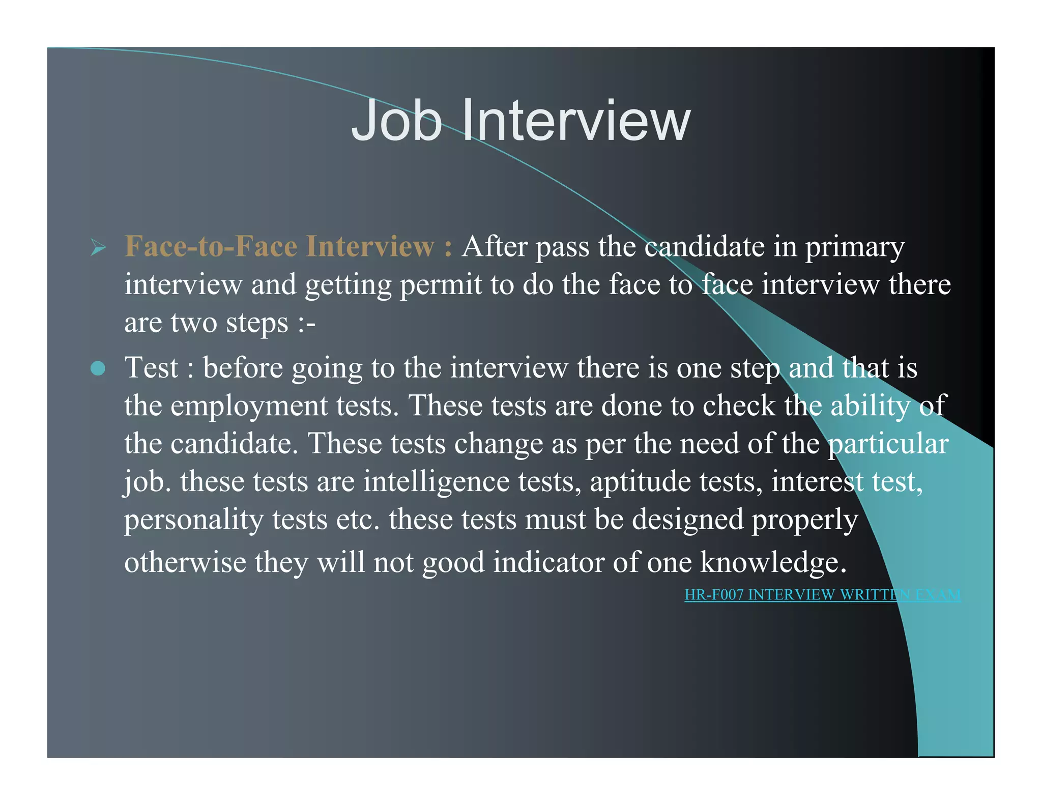 Job Interview
 Face-to-Face Interview : After pass the candidate in primary
interview and getting permit to do the face to face interview there
are two steps :-
 Test : before going to the interview there is one step and that is
the employment tests. These tests are done to check the ability of
the candidate. These tests change as per the need of the particular
job. these tests are intelligence tests, aptitude tests, interest test,
personality tests etc. these tests must be designed properly
otherwise they will not good indicator of one knowledge.
HR-F007 INTERVIEW WRITTEN EXAM
 