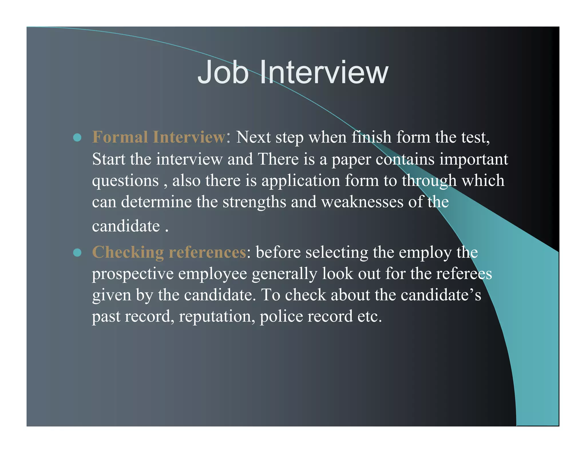 Job Interview
 Formal Interview: Next step when finish form the test,
Start the interview and There is a paper contains important
questions , also there is application form to through which
can determine the strengths and weaknesses of the
candidate .
 Checking references: before selecting the employ the
prospective employee generally look out for the referees
given by the candidate. To check about the candidate’s
past record, reputation, police record etc.
 