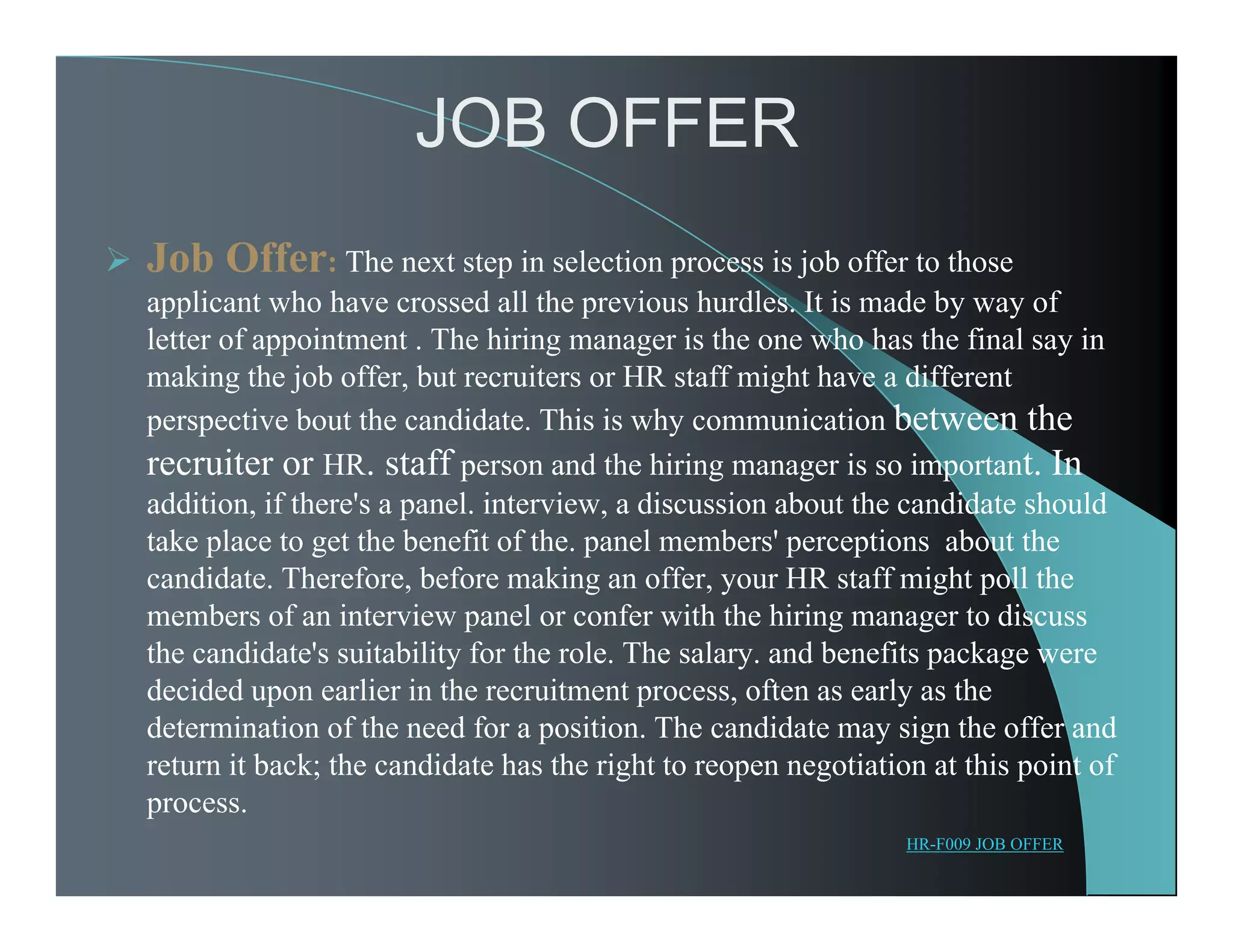 JOB OFFER
 Job Offer: The next step in selection process is job offer to those
applicant who have crossed all the previous hurdles. It is made by way of
letter of appointment . The hiring manager is the one who has the final say in
making the job offer, but recruiters or HR staff might have a different
perspective bout the candidate. This is why communication between the
recruiter or HR. staff person and the hiring manager is so important. In
addition, if there's a panel. interview, a discussion about the candidate should
take place to get the benefit of the. panel members' perceptions about the
candidate. Therefore, before making an offer, your HR staff might poll the
members of an interview panel or confer with the hiring manager to discuss
the candidate's suitability for the role. The salary. and benefits package were
decided upon earlier in the recruitment process, often as early as the
determination of the need for a position. The candidate may sign the offer and
return it back; the candidate has the right to reopen negotiation at this point of
process.
HR-F009 JOB OFFER
 