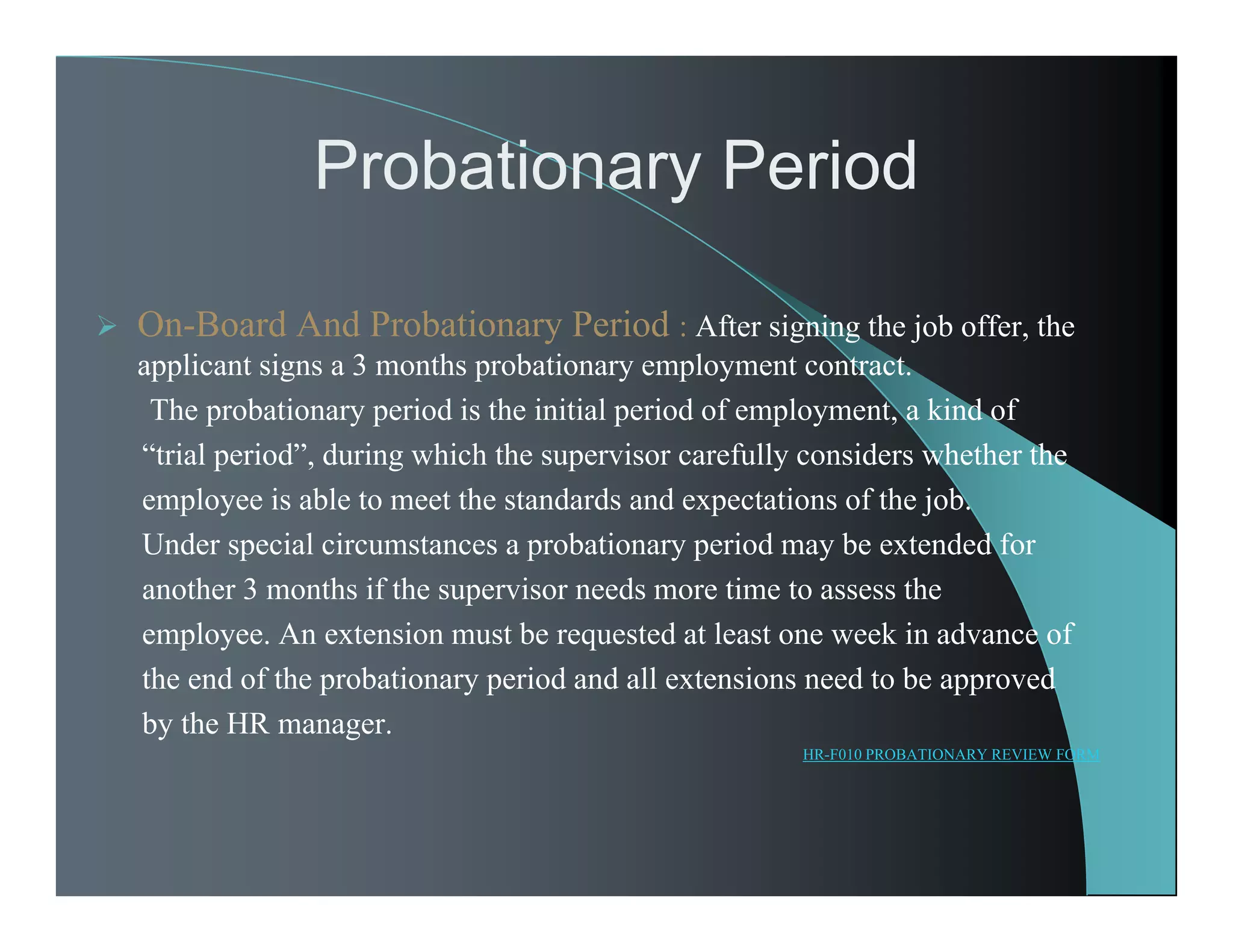 Probationary Period
 On-Board And Probationary Period : After signing the job offer, the
applicant signs a 3 months probationary employment contract.
The probationary period is the initial period of employment, a kind of
“trial period”, during which the supervisor carefully considers whether the
employee is able to meet the standards and expectations of the job.
Under special circumstances a probationary period may be extended for
another 3 months if the supervisor needs more time to assess the
employee. An extension must be requested at least one week in advance of
the end of the probationary period and all extensions need to be approved
by the HR manager.
HR-F010 PROBATIONARY REVIEW FORM
 