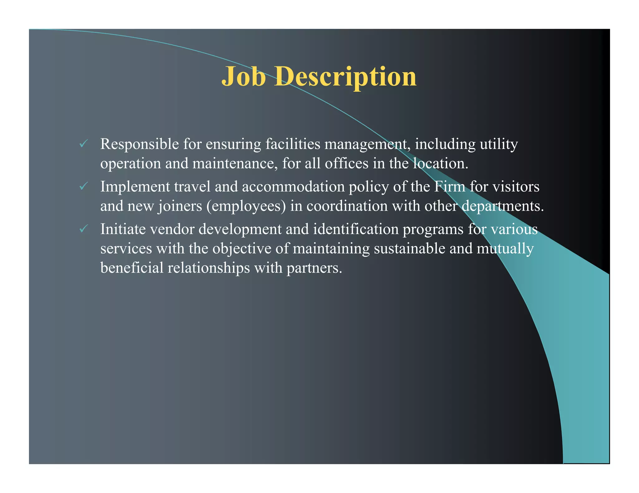 Job Description
 Responsible for ensuring facilities management, including utility
operation and maintenance, for all offices in the location.
 Implement travel and accommodation policy of the Firm for visitors
and new joiners (employees) in coordination with other departments.
 Initiate vendor development and identification programs for various
services with the objective of maintaining sustainable and mutually
beneficial relationships with partners.
 