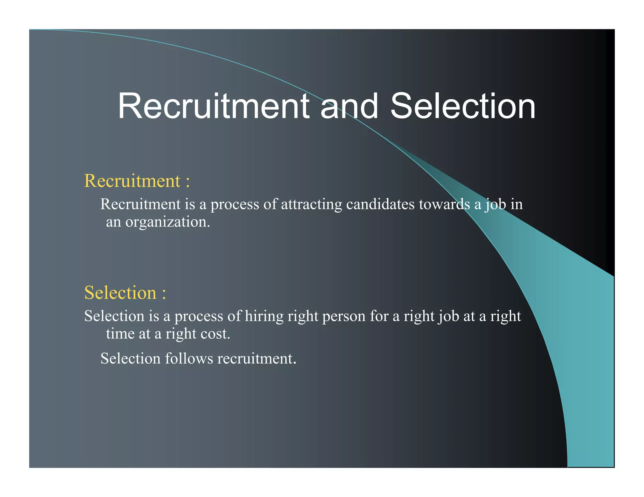 Recruitment :
Recruitment is a process of attracting candidates towards a job in
an organization.
Selection :
Selection is a process of hiring right person for a right job at a right
time at a right cost.
Selection follows recruitment.
Recruitment and Selection
 