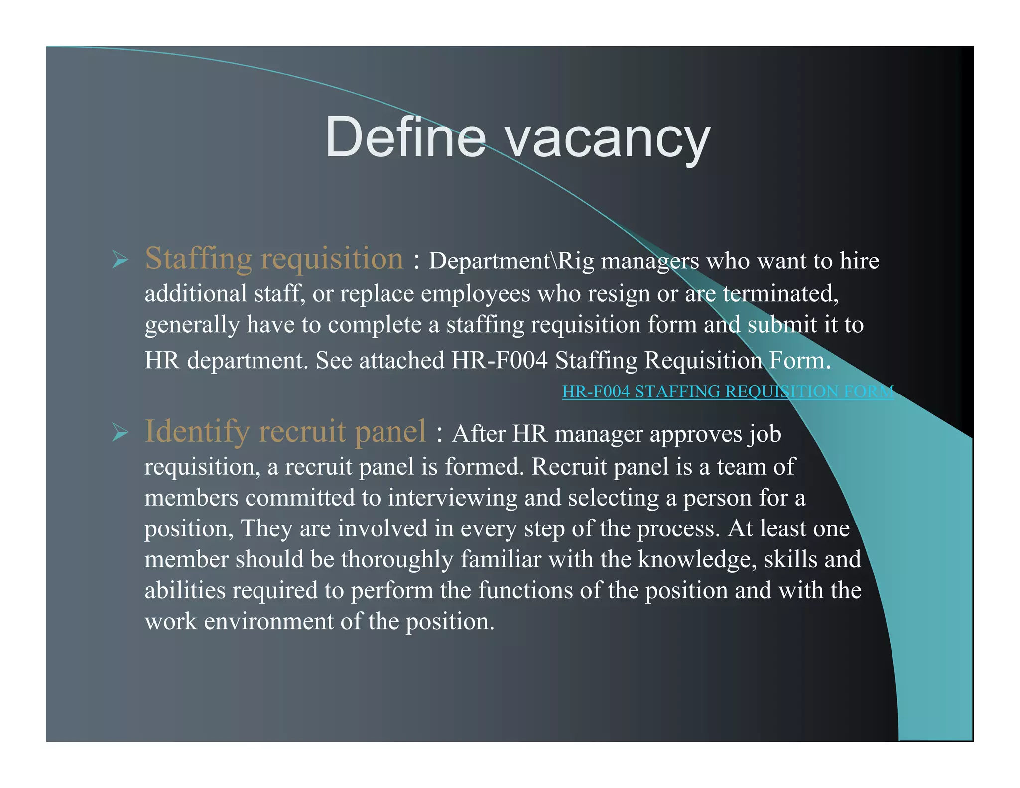 Define vacancy
 Staffing requisition : DepartmentRig managers who want to hire
additional staff, or replace employees who resign or are terminated,
generally have to complete a staffing requisition form and submit it to
HR department. See attached HR-F004 Staffing Requisition Form.
HR-F004 STAFFING REQUISITION FORM
 Identify recruit panel : After HR manager approves job
requisition, a recruit panel is formed. Recruit panel is a team of
members committed to interviewing and selecting a person for a
position, They are involved in every step of the process. At least one
member should be thoroughly familiar with the knowledge, skills and
abilities required to perform the functions of the position and with the
work environment of the position.
 