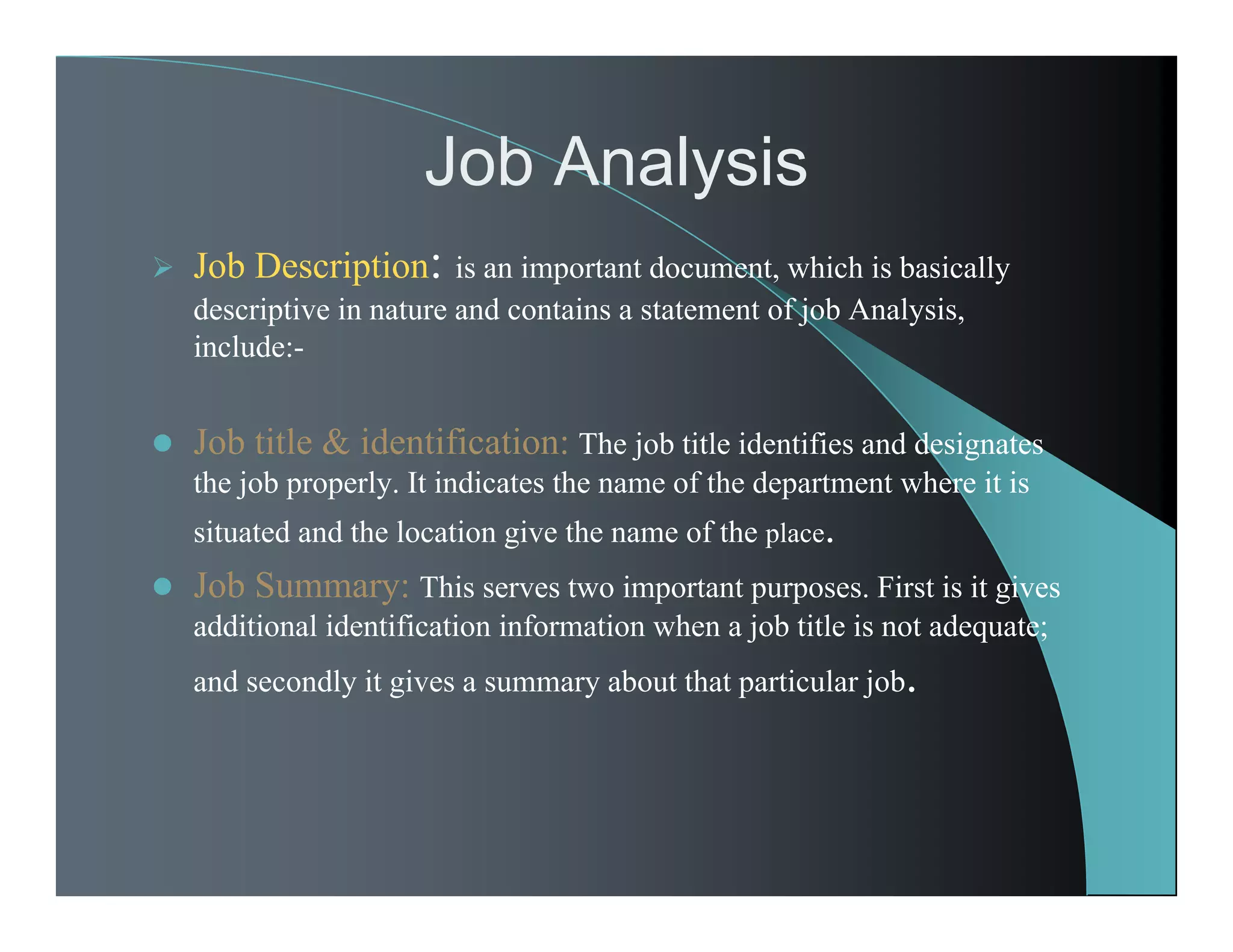 Job Analysis
 Job Description: is an important document, which is basically
descriptive in nature and contains a statement of job Analysis,
include:-
 Job title & identification: The job title identifies and designates
the job properly. It indicates the name of the department where it is
situated and the location give the name of the place.
 Job Summary: This serves two important purposes. First is it gives
additional identification information when a job title is not adequate;
and secondly it gives a summary about that particular job.
 