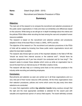 Name: Gitesh Singh (2008 – 2010)<br />Title: Recruitment and Selection Procedure in PSUs<br />Summary<br />Objective:<br />The main aim of the research is to compare the recruitment and selection procedures of the public sector organisations in India and draw out similarities and differences based on the outcome. While doing so we will get an in-depth knowledge about the criteria and the policies PSUs follow while recruiting the best among the vast and competent human resource available. <br />The research is based on the recruitment and selection policies and procedures adopted in three of the best PSUs in India i.e. BHEL, NTPC and IOC.<br />The objective of the research on The recruitment and selection procedures in the PSUs of India will be seeked by knowing how these public sector organisations recruit and select the best talent available. <br />The research also throws light on some of the important debates in the field of HR like “should we recruit from internal sources or the external one?”, “should there be induction programme and if yes how should it be conducted and for how long?”. The research seeks to answer these debates which come up while an organisation has to recruit the best from an internal source of 106 billion creative minds.<br />The research will also help us in drawing some facts on the common practices in the industry while recruiting and selecting employees.<br />Conclusion:<br />Recruitments and selection as seen are carried out in all three organizations and is a very vital part of their human resource (HR) activities. All the three organizations have their selection procedures, policies and norms which come into play every time when selections are conducted. <br />It is seen that organization prefers big selection boards being cautious enough that the right and the most appropriate candidate is selected for the vacant post with valuable and experienced opinion of various field experts. The board definitely consists of Personnel Heads and CMDs. It is also seen that firms keep specially appointed members for selection of SC/ST reserved seats.<br />The pre-requisite of selection procedure is planning of budgets according to which various other aspects are decided.<br />The other common feature in all the three PSUs is that all use Advertisements, campus recruitment and personnel consultants/agencies for recruitment. In addition IOC also consider website as a source of recruitment.<br />In internal sources firms uses Promotion, Transfer and Deputed employees for recruitment, it should be noticed that none of the three firm uses Employee referrals as a source so that selection can be kept as unbiased as possible. In IOC Fresh blood are invited for the lowest grade only i.e. grade A and for higher posts personnel are placed internally.<br />To know the real caliber of the candidate the organizations follow the practice of taking tests and specially WRITTEN TESTS. This shows the increasing trend of testing not only the knowledge of the candidate but his/her ability to express and spontaneity of the applicant.<br />Induction training is becoming an integral part of the selection procedure with organization paying adequate or large time of selection process on induction. To make it more effective NTPC has divided its executive recruits into two groups i.e. E1 and E2 through which selected candidates can be familiarized to their work groups more efficiently.<br />Whereas BHEL and IOC provide the recruits with common induction, with BHEL training its members as long as one year proving that what a vital role induction plays in the success of whole process.<br />In all it can be analyzed that RECRUITMENT and SELECTION are very meticulous processes and require expertise to perform them. Nowadays organizations especially PSUs who are receiving hefty competition from private sector have to tap upon the best possible work force available in the market in least cost possible and to perform this task they practice a detailed recruitment and selection process. <br />Suggestions:<br />All the three organization should consider more sources of recruitment as it will broaden their choice group and facilitate selection for e.g. Field trips, unsolicited applicants.<br />Unlike BHEL both IOC and NTPC do not consider deputed employees as a source of recruitment which can prove a very important source as cost over induction can be curbed in such an case<br />As done by NTPC both BHEL and IOC should also categorize their executives into different groups so that more appropriate and concerning training could be imparted to the candidates.<br />Like NTPC the other two organizations can also employee Experts in the selection committee for selection purpose.<br />
