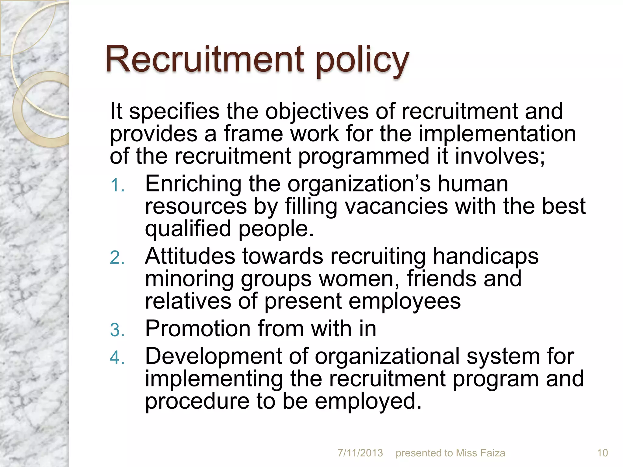 Recruitment policy
It specifies the objectives of recruitment and
provides a frame work for the implementation
of the recruitment programmed it involves;
1. Enriching the organization’s human
resources by filling vacancies with the best
qualified people.
2. Attitudes towards recruiting handicaps
minoring groups women, friends and
relatives of present employees
3. Promotion from with in
4. Development of organizational system for
implementing the recruitment program and
procedure to be employed.
7/11/2013 presented to Miss Faiza 10
 