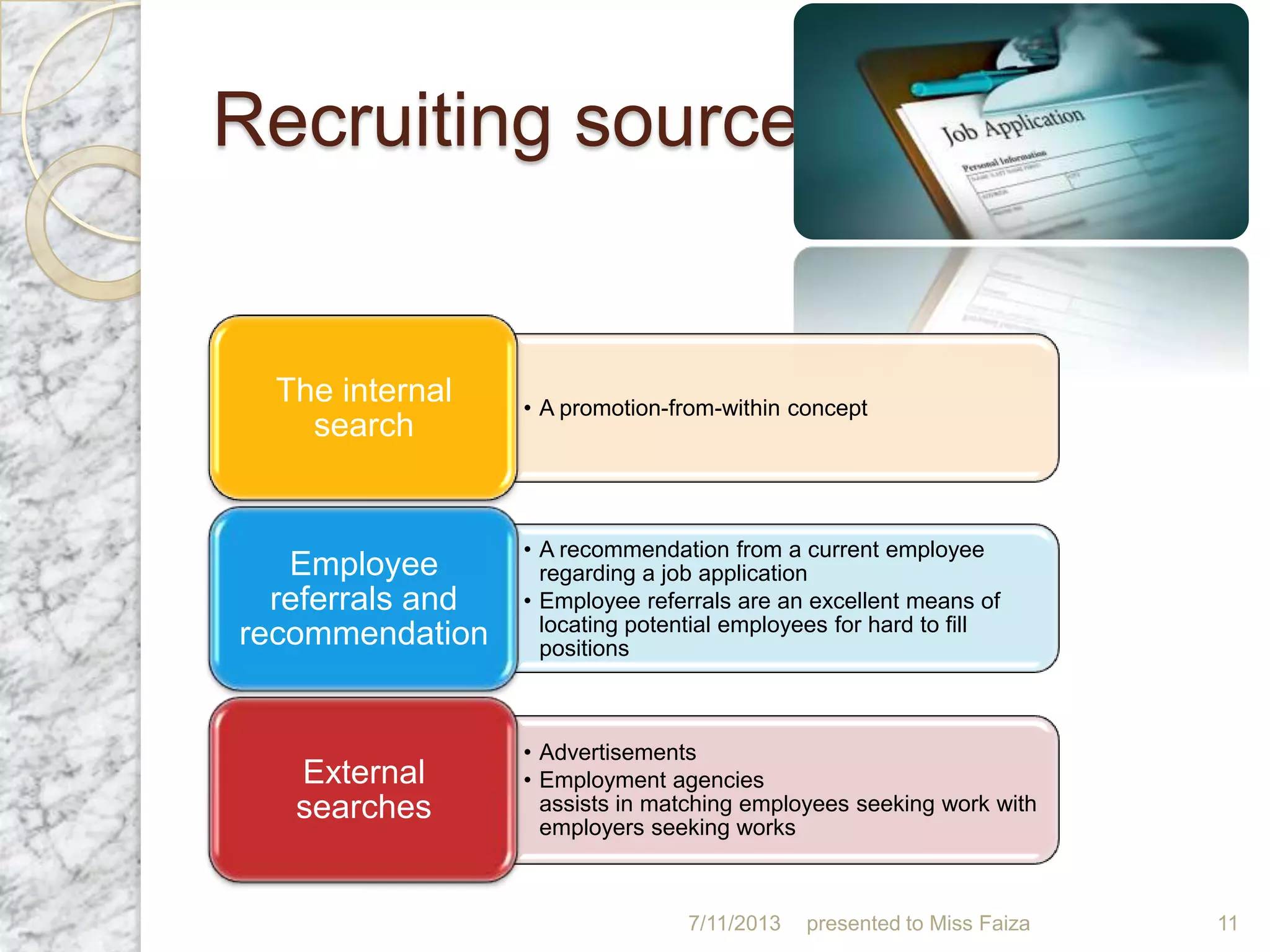 Recruiting sources
7/11/2013 presented to Miss Faiza 11
• A promotion-from-within concept
The internal
search
• A recommendation from a current employee
regarding a job application
• Employee referrals are an excellent means of
locating potential employees for hard to fill
positions
Employee
referrals and
recommendation
• Advertisements
• Employment agencies
assists in matching employees seeking work with
employers seeking works
External
searches
 