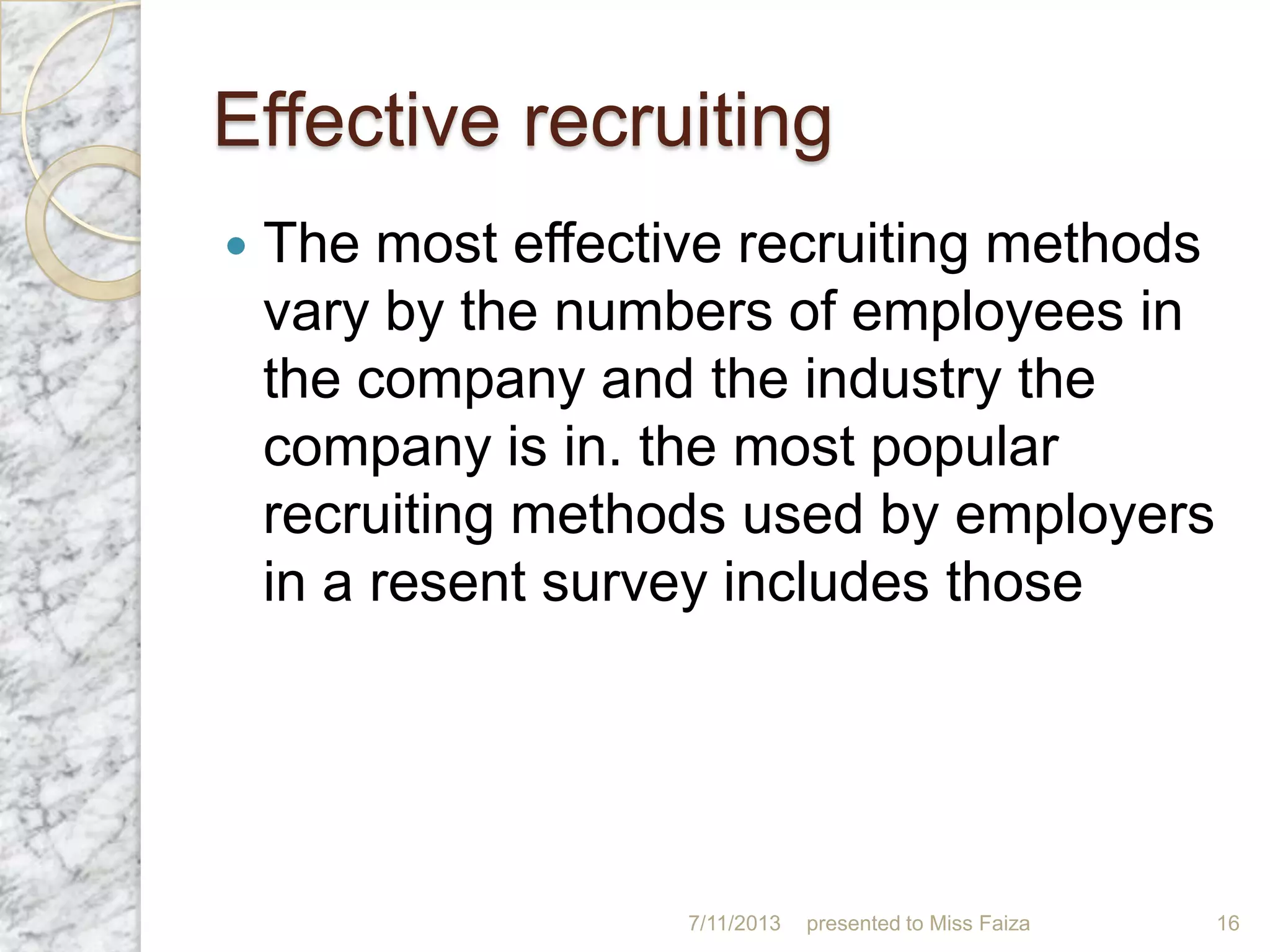 Effective recruiting
 The most effective recruiting methods
vary by the numbers of employees in
the company and the industry the
company is in. the most popular
recruiting methods used by employers
in a resent survey includes those
7/11/2013 presented to Miss Faiza 16
 