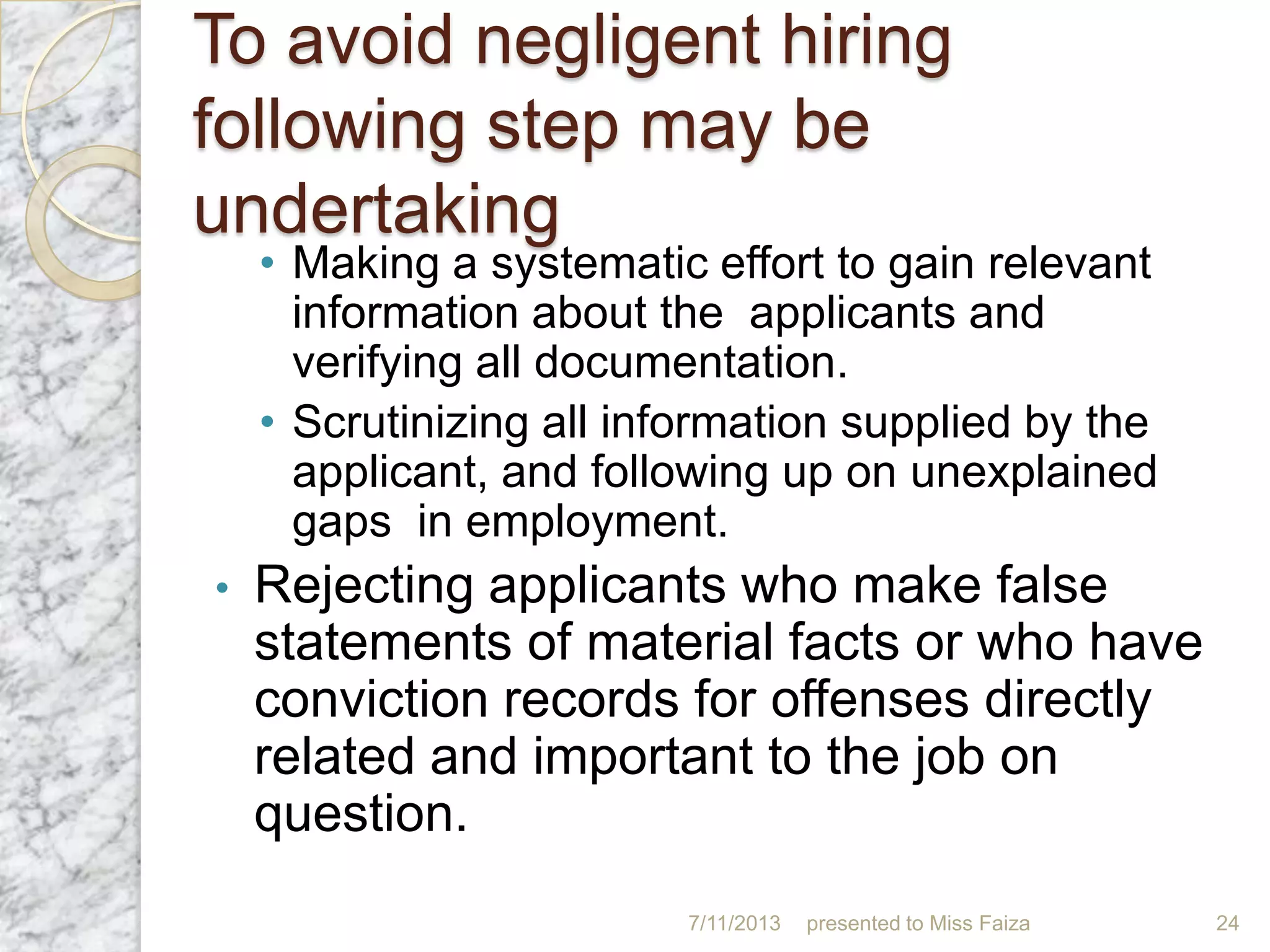 To avoid negligent hiring
following step may be
undertaking
• Making a systematic effort to gain relevant
information about the applicants and
verifying all documentation.
• Scrutinizing all information supplied by the
applicant, and following up on unexplained
gaps in employment.
• Rejecting applicants who make false
statements of material facts or who have
conviction records for offenses directly
related and important to the job on
question.
7/11/2013 presented to Miss Faiza 24
 