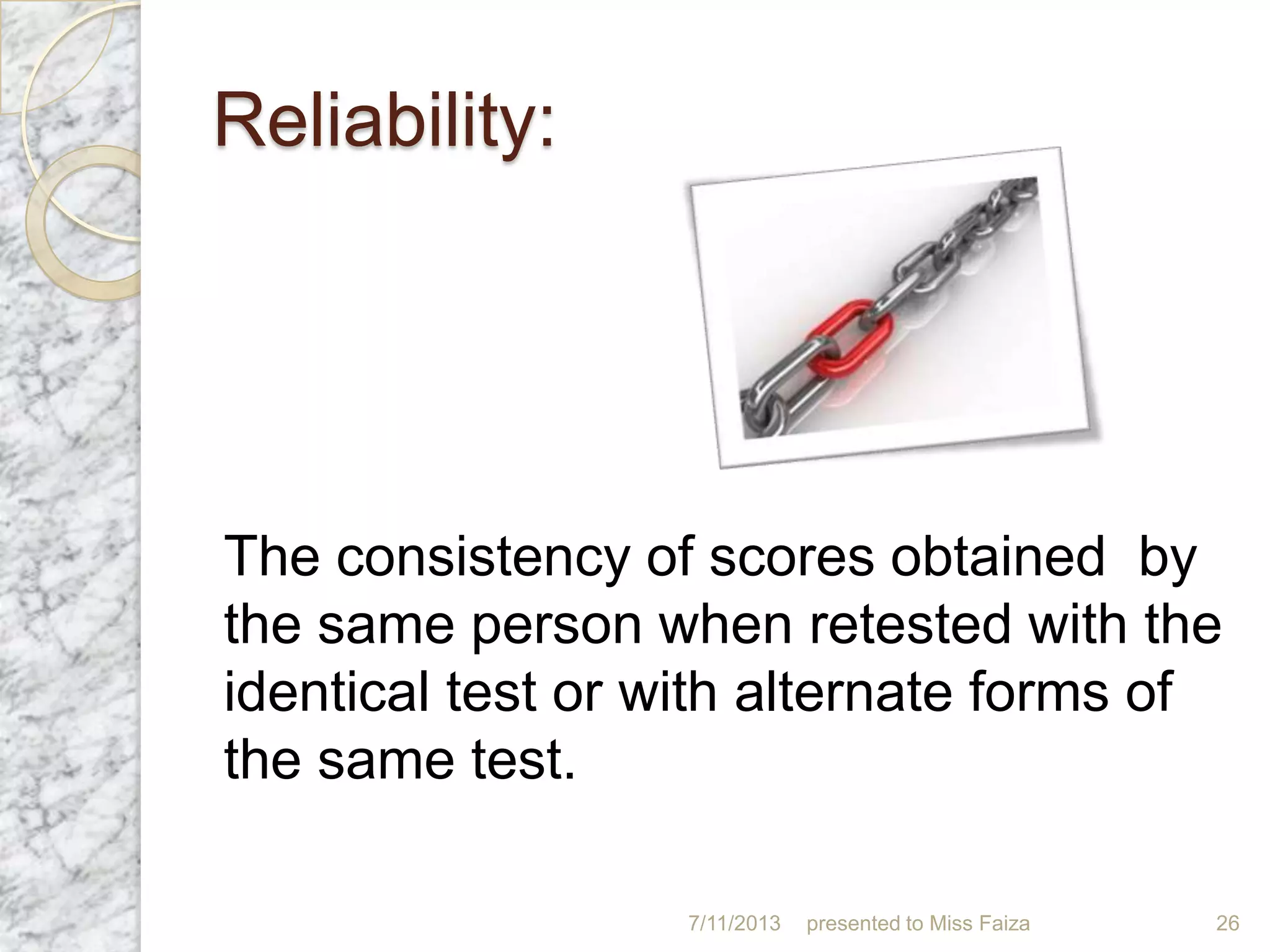 Reliability:
The consistency of scores obtained by
the same person when retested with the
identical test or with alternate forms of
the same test.
7/11/2013 presented to Miss Faiza 26
 