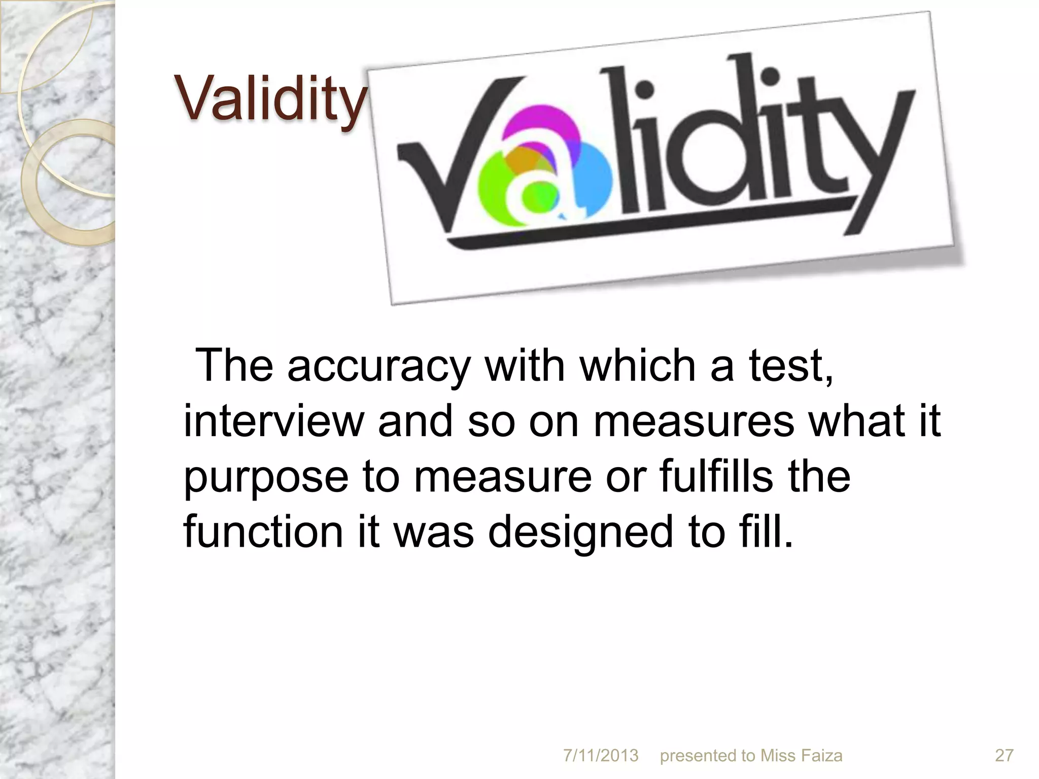 Validity
The accuracy with which a test,
interview and so on measures what it
purpose to measure or fulfills the
function it was designed to fill.
7/11/2013 presented to Miss Faiza 27
 