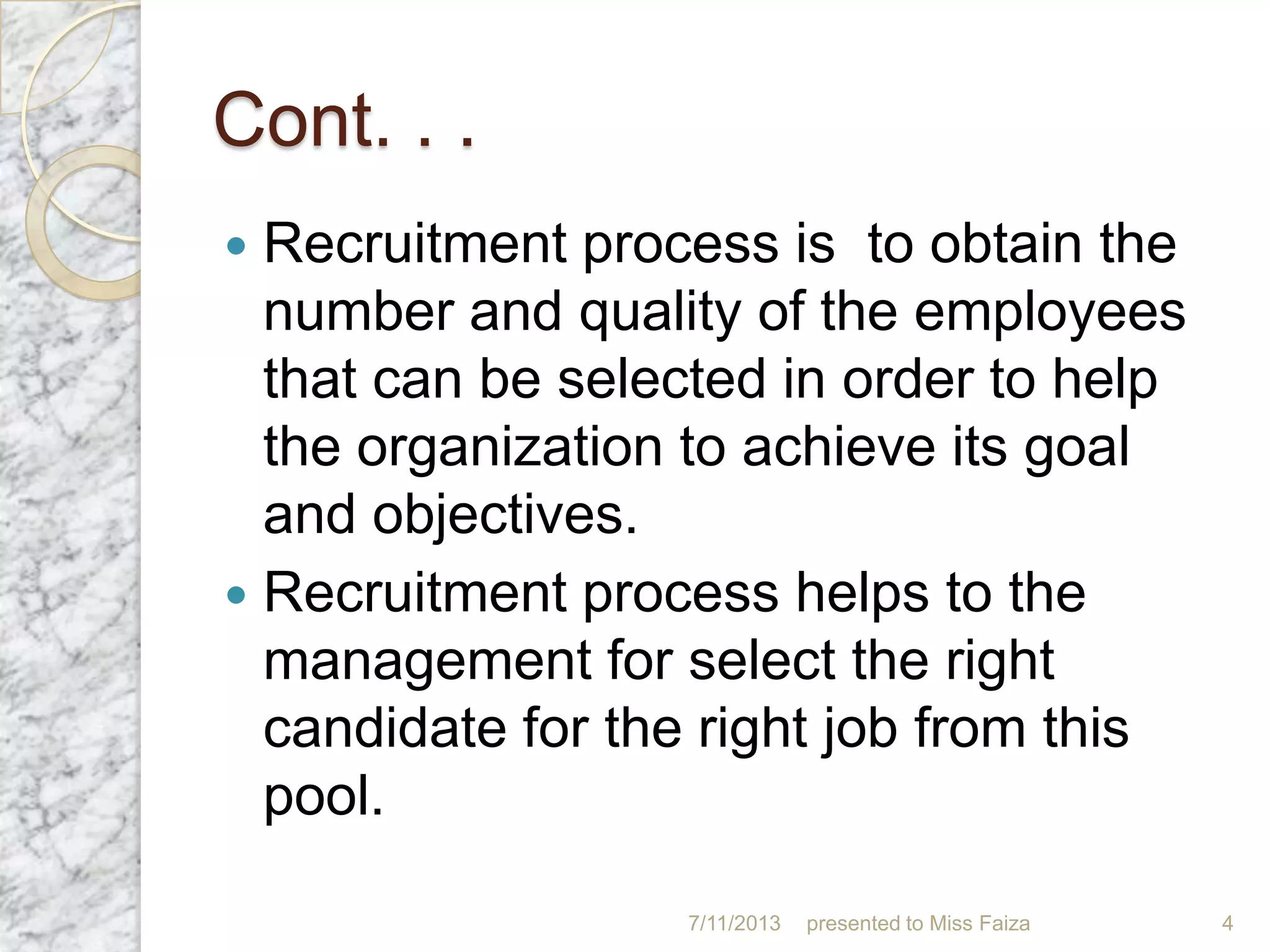 Cont. . .
 Recruitment process is to obtain the
number and quality of the employees
that can be selected in order to help
the organization to achieve its goal
and objectives.
 Recruitment process helps to the
management for select the right
candidate for the right job from this
pool.
7/11/2013 presented to Miss Faiza 4
 
