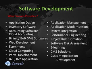 Software Development
What Sanvels Provides ?

• Application Design
•
• Inventory Software
•
• Accounting Software •
Cloud Accounting
•
• Billing / Bulk SMS Software •
• Web Development
•
• Ecommerce
•
• Cloud Computing
•
• Portal Development
•
• B2B, B2c Application

Application Management
Application Modernization
System Integration
Performance Engineering
Project Risk Estimation
Software Risk Assessment
E-learning
CMS Solutions
Custom Application
Development

 