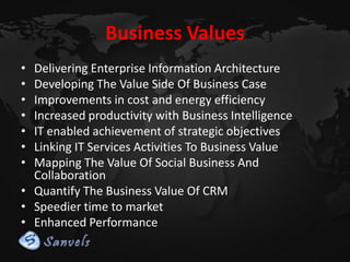 Business Values
•
•
•
•
•
•
•

Delivering Enterprise Information Architecture
Developing The Value Side Of Business Case
Improvements in cost and energy efficiency
Increased productivity with Business Intelligence
IT enabled achievement of strategic objectives
Linking IT Services Activities To Business Value
Mapping The Value Of Social Business And
Collaboration
• Quantify The Business Value Of CRM
• Speedier time to market
• Enhanced Performance

 