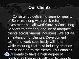 Our Clients
Consistently delivering superior quality
of Services along with quick return on
investment has allowed Sanvels Consulting
Services to gather a long list of marquee
clients across various industries. We act as
an extension of clients's Development
team and work seamlessly with them
while ensuring that best industry practices
are passed on to the clients. This enables
our clients to have a high degree of

 
