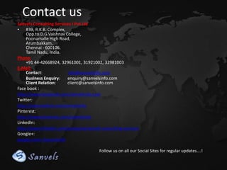 Contact us
Sanvels Consulting Services I Pvt Ltd
• #39, R.K.B. Complex,
Opp.to.D.G.Vaishnav College,
Poonamalle High Road,
Arumbakkam,
Chennai - 600106.
Tamil Nadu, India.
Phone:
+91 44-42668924, 32961001, 31921002, 32981003
E-Mail:
Contact:
info@sanvelsinfo.com
Business Enquiry:
enquiry@sanvelsinfo.com
Client Relation:
client@sanvelsinfo.com
Face book :
http://www.facebook.com/sanvelsinfo.com
Twitter:
http://www.twitter.com/sanvelsinfo
Pinterest:
http://www.pinterest.com/sanvelsinfo
LinkedIn:
http://www.linkedin.com/company/sanvels-consulting-services
Google+:
google.com/+Sanvelsinfo
Follow us on all our Social Sites for regular updates….!

 