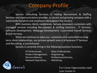 Company Profile
Sanvels Consulting Services, a leading Recruitment & Staffing
Services and communications provider. A vibrant and growing company with a
nationwide footprint and employees throughout the country.
With business clients nationwide, Sanvels empowers customers with
managed services including Recruitment & Staffing Solutions , IT Services,
Software Development, Webpage Development, Customized Payroll Services
& SEO Services.
While we continue to value our customers and committed to longterm client relationships, our primary growth area is in business IT Services
and Recruiting. a commitment.
Sanvels is currently hiring in the following business functions:
•IT Professionals,
•Project Management,
•Service Delivery,
•Network Operations,

•Sales Professionals,
•Engineering,
•Professional Services,
•Marketing

For Career Opportunities mail
your resume to

 