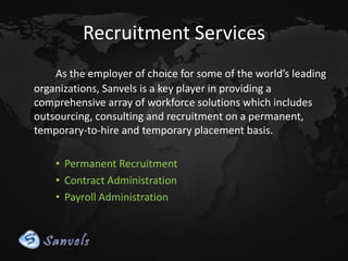 Recruitment Services
As the employer of choice for some of the world’s leading
organizations, Sanvels is a key player in providing a
comprehensive array of workforce solutions which includes
outsourcing, consulting and recruitment on a permanent,
temporary-to-hire and temporary placement basis.
• Permanent Recruitment
• Contract Administration
• Payroll Administration

 