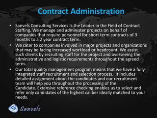 Contract Administration
• Sanvels Consulting Services Is the Leader in the Field of Contract
Staffing. We manage and administer projects on behalf of
companies that require personnel for short term contracts of 3
months to a 2 year contract term.
• We cater to companies involved in major projects and organizations
that may be facing increased workload or headcount. We assist
such clients by recruiting staff for the project and overseeing the
administrative and logistic requirements throughout the agreed
term.
• Our total quality management program means that we have a fully
integrated staff recruitment and selection process. It includes
detailed assignment about the candidates and our recruitment
team will help you throughout the processing of the
Candidate. Extensive reference checking enables us to select and
refer only candidates of the highest caliber ideally matched to your
needs.

 