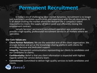 Permanent Recruitment
In today’s era of challenging labor market dynamics, recruitment is no longer
just matching a candidate qualification and experience with the job description. It
is all about creating the market where the demand (for a company’s talent
requirements) meets the supply (of talent pool) and efficiently closing the
employment contract.
Sanvels Services' permanent recruitment operation was established to
provide a high-quality, professional recruitment service in all markets where we
specialize.
Our Core Values are:
• Client Partner Relations: We are the extended arm of the client organization. We
strongly believe and act as the knowledge sharing platform with clients for
providing decisive and dedicated support.
• Integrity: Transparent communication representing our clients to candidates and
our candidates to clients.
• Confidentiality: Belief is that any client information is respected with highest
regards within the service delivery team.
• Commitment: Committed to deliver high quality services to both candidates and
clients.

 