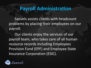 Payroll Administration
Sanvels assists clients with headcount
problems by placing their employees on our
payroll.
Our clients enjoy the services of our
payroll team, who takes care of all human
resource records including Employees
Provision Fund (EPF) and Employee State
Insurance Corporation (ESIC).

 