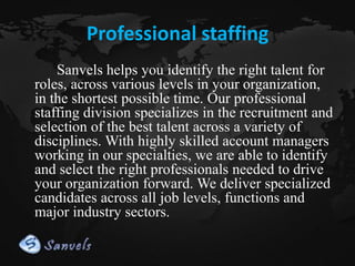 Professional staffing
Sanvels helps you identify the right talent for
roles, across various levels in your organization,
in the shortest possible time. Our professional
staffing division specializes in the recruitment and
selection of the best talent across a variety of
disciplines. With highly skilled account managers
working in our specialties, we are able to identify
and select the right professionals needed to drive
your organization forward. We deliver specialized
candidates across all job levels, functions and
major industry sectors.

 