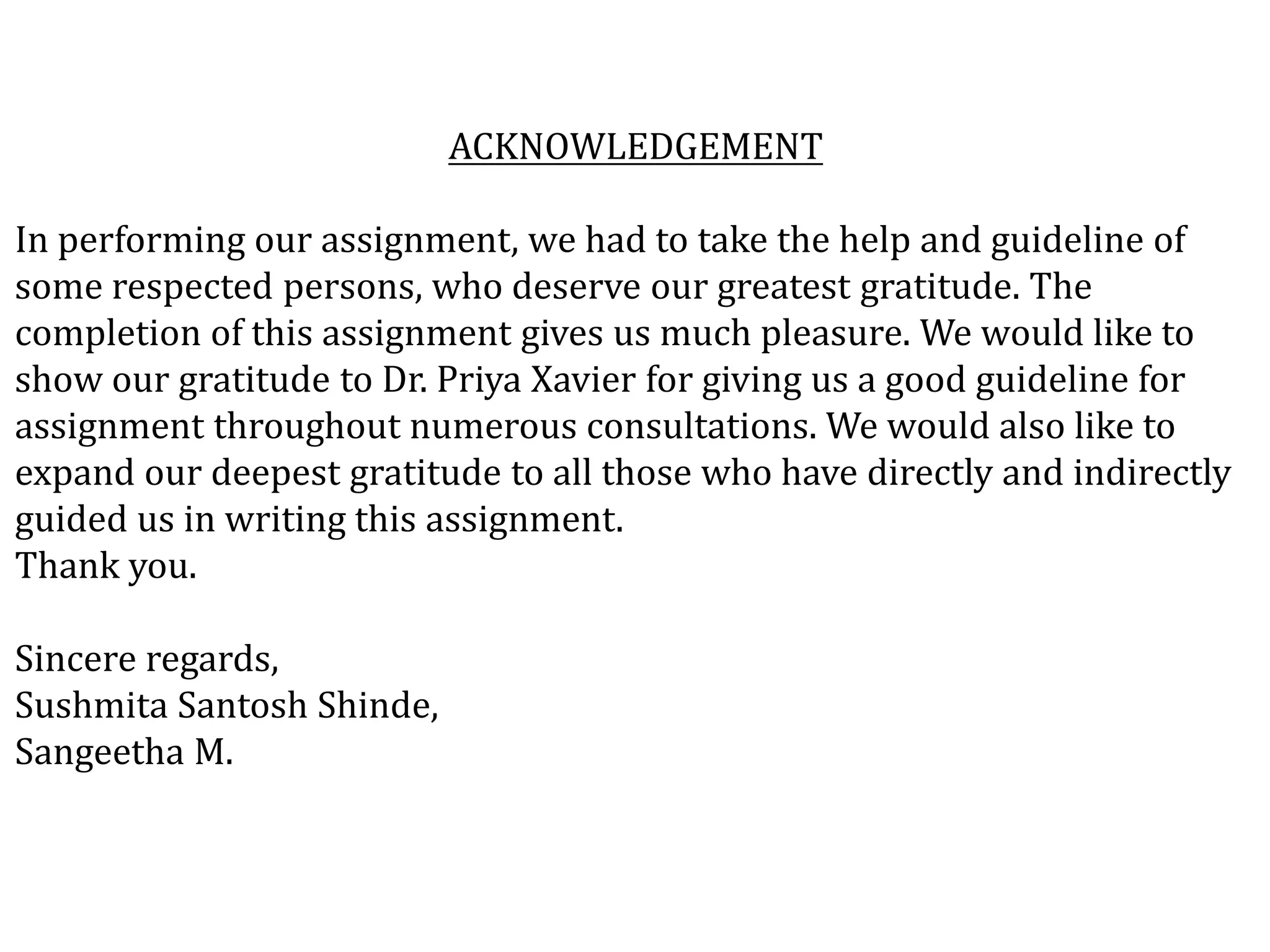 ACKNOWLEDGEMENT
In performing our assignment, we had to take the help and guideline of
some respected persons, who deserve our greatest gratitude. The
completion of this assignment gives us much pleasure. We would like to
show our gratitude to Dr. Priya Xavier for giving us a good guideline for
assignment throughout numerous consultations. We would also like to
expand our deepest gratitude to all those who have directly and indirectly
guided us in writing this assignment.
Thank you.
Sincere regards,
Sushmita Santosh Shinde,
Sangeetha M.
 