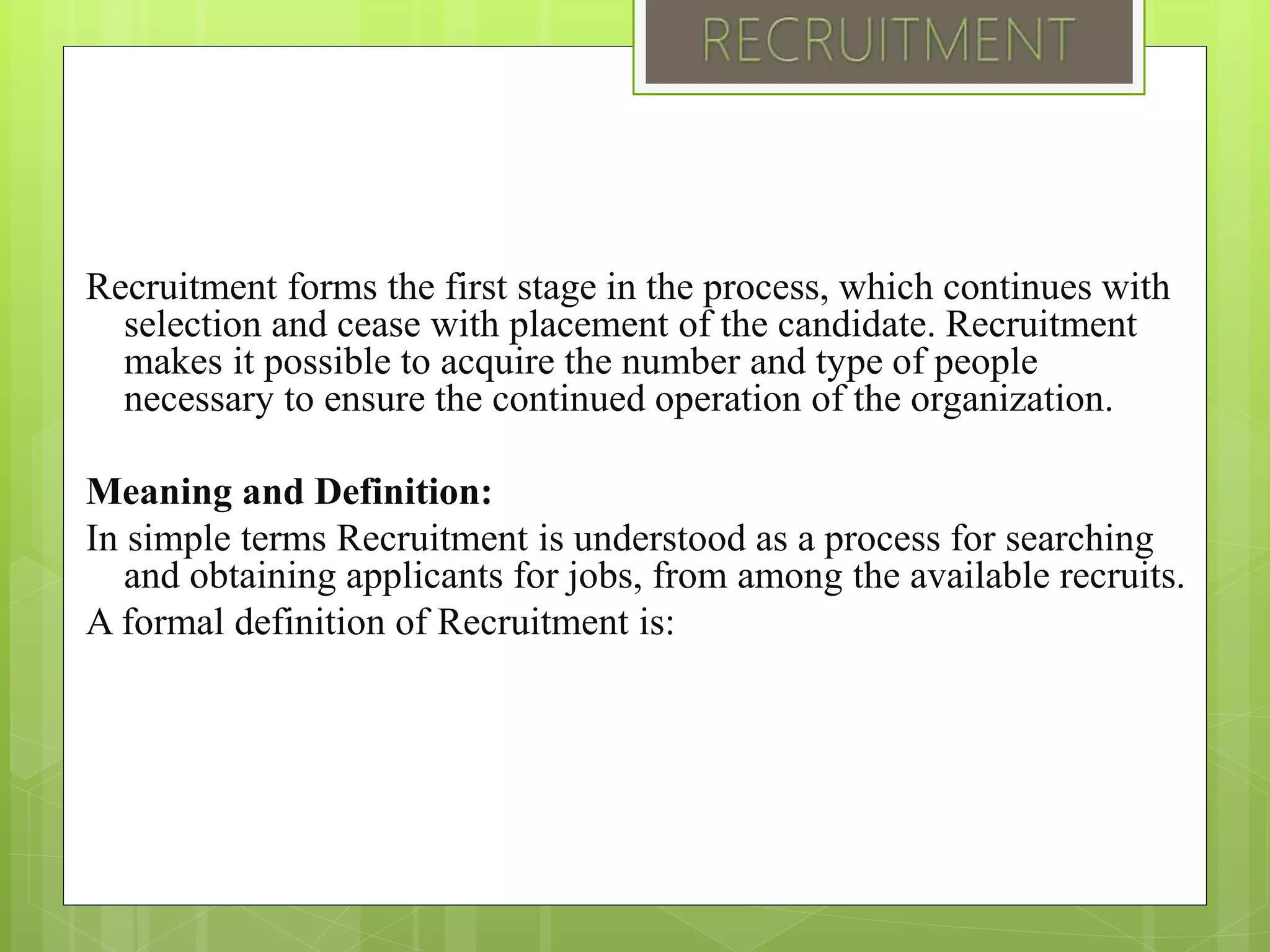 Recruitment forms the first stage in the process, which continues with
selection and cease with placement of the candidate. Recruitment
makes it possible to acquire the number and type of people
necessary to ensure the continued operation of the organization.
Meaning and Definition:
In simple terms Recruitment is understood as a process for searching
and obtaining applicants for jobs, from among the available recruits.
A formal definition of Recruitment is:
 