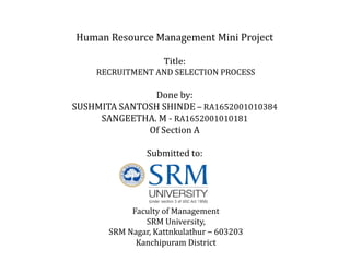 Human Resource Management Mini Project
Title:
RECRUITMENT AND SELECTION PROCESS
Done by:
SUSHMITA SANTOSH SHINDE – RA1652001010384
SANGEETHA. M - RA1652001010181
Of Section A
Submitted to:
Faculty of Management
SRM University,
SRM Nagar, Kattnkulathur – 603203
Kanchipuram District
 