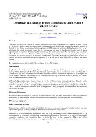 Public Policy and Administration Research                                                                    www.iiste.org
ISSN 2224-5731(Paper) ISSN 2225-0972(Online)
Vol.2, No.5, 2012

      Recruitment and Selection Process in Bangladesh Civil Service: A
                             Critical Overview
                                                        Momtaz Jahan

           Department of Public Administration, University of Dhaka, PO Box Dhaka-1000, Dhaka, Bangladesh

                                                  *momtaz_9@hotmil.com

Abstract

An efficient civil service is essential for effective implementation of public policy and delivery of public services. To build
an efficient civil service system, government must ensure that talented, competent and committed persons are recruited in
the civil service. So the recruitment and selection process should be objective, uniform and of high quality. But it is very
unfortunate that sound recruitment system for civil service does not exist in Bangladesh. Ensuring merit in public
appointment is an important element of quality civil service. But merit has not given due importance in our recruitment
policy. Reservation of posts, politicization of bureaucracy and faulty examination system are destroying the reputation of
recruitment and selection process to be a fair and sound system .Against this backdrop this paper intends to assess and
evaluate the existing recruitment and selection process of BCS and provide some suggestions to improve the present
situation.

Key words: Recruitment, Selection, Civil Service, Cadre Service, Merit, Equity.

1. Introduction

Bangladesh needs a civil service of high quality and integrity for mobilizing and utilizing its domestic resources (Kim and
Monem, 2008:2). In Bangladesh thousands of civil servants are recruited in various cadres almost every year .The quality of
civil service is very much dependent on the caliber of individuals recruited. Here lies the importance of recruiting the best
and the brightest candidates for civil service, who can make the bureaucracy an efficient, innovative, dynamic and powerful
force to respond to the needs of the society.

With this background, this paper attempts to make an overview of the recruitment and selection process of the civil service
in Bangladesh, particularly the process of direct recruitment in the cadre services. Firstly, the paper presents a conceptual
overview. Secondly, it provides a description of the current recruitment and selection process of Bangladesh Civil Service
(BCS). Thirdly, it makes a critical analysis of the existing process. Finally, it suggests recommendations and presents the
conclusion of the study.

2. Research Methodology

This article is basically a review of secondary research conducted in this area. Data were collected from various published
documents in the form of books, journals, government circulars, newspapers, research reports and internet browsing.

3. Conceptual Framework

3.1 Recruitment and Selection

Recruitment and selection are the central aspect of the civil service because an organization’s ability to attract and retain
capable employees can be the most important determinant of organizational effectiveness.

Recruitment is the process by which organizations locate and attract individuals to fill job vacancies (Kleiman, 2005). The
primary purpose of recruiting is identifying and attracting potential employees. Recruitment is the process of searching for
prospective employees and stimulating them to apply for jobs in the organization (Flippo and Edwin,
1984:141).Recruitment determines the nature of the applicant pool from which new employees are selected.

                                                              29
 