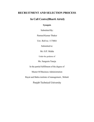 RECRUITMENT AND SELECTION PROCESS

         In Call Centre(Bharti Airtel)

                        Synopsis

                     Submitted By:

                 Parmod Kumar Thakur

                 Unv. Roll no. 1174861

                      Submitted to:

                     Mr. O.P. Midda

                   Under the guidense of

                  Ms. Sangeeta Taneja

        In the partial fulfillment of the degree of

           Master Of Business Administration

    Rayat and Bahra institute of management , Mohali

            Punjab Technical University
 