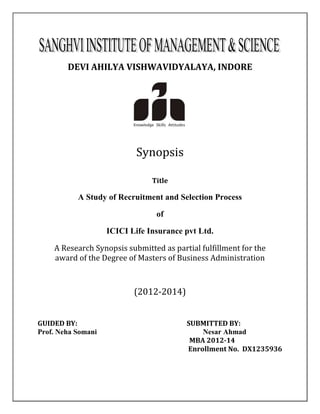 DEVI AHILYA VISHWAVIDYALAYA, INDORE 
Synopsis 
Title 
A Study of Recruitment and Selection Process 
of 
ICICI Life Insurance pvt Ltd. 
A Research Synopsis submitted as partial fulfillment for the 
award of the Degree of Masters of Business Administration 
(2012-2014) 
GUIDED BY: SUBMITTED BY: 
Prof. Neha Somani Nesar Ahmad 
MBA 2012-14 
Enrollment No. DX1235936 
 