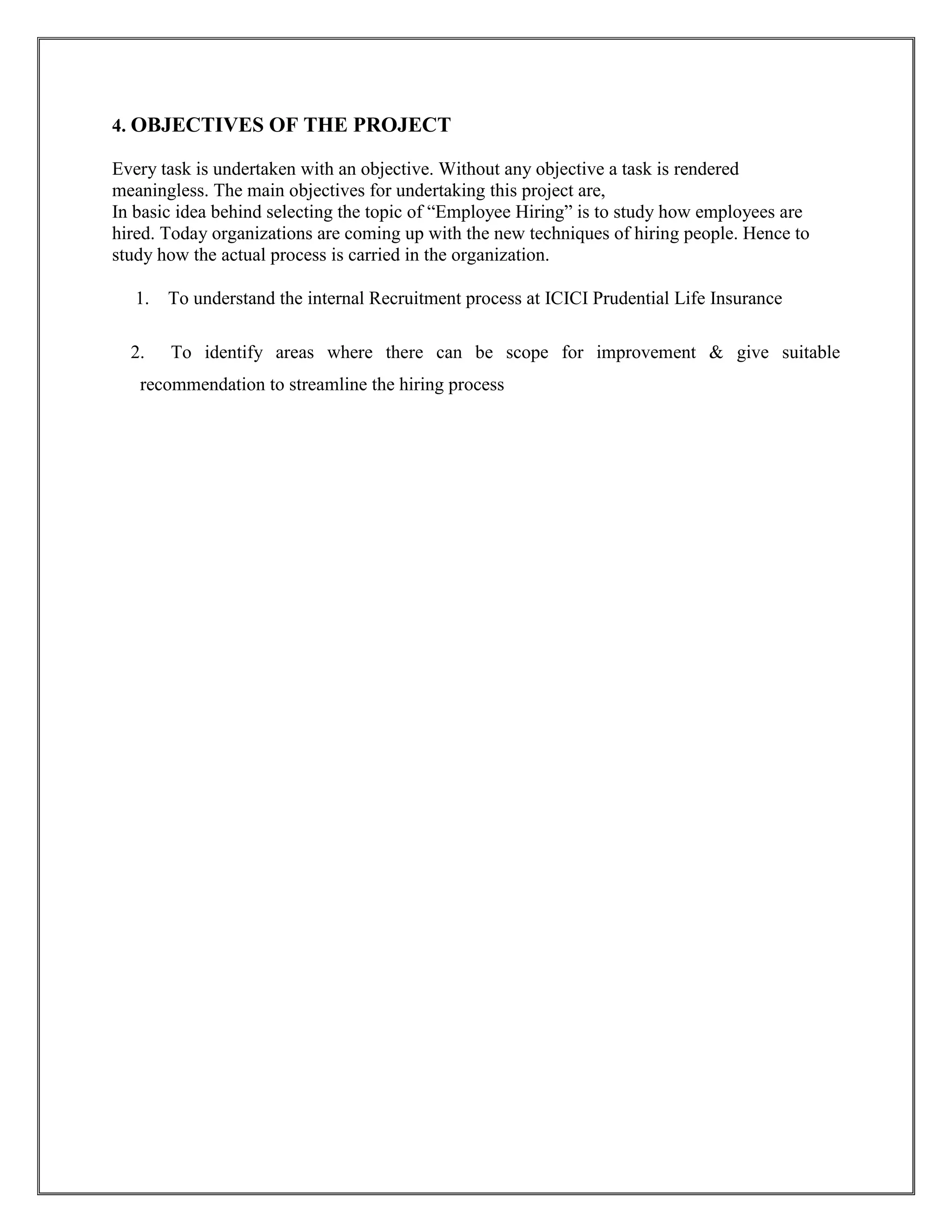 4. OBJECTIVES OF THE PROJECT 
Every task is undertaken with an objective. Without any objective a task is rendered 
meaningless. The main objectives for undertaking this project are, 
In basic idea behind selecting the topic of “Employee Hiring” is to study how employees are 
hired. Today organizations are coming up with the new techniques of hiring people. Hence to 
study how the actual process is carried in the organization. 
 1. To understand the internal Recruitment process at ICICI Prudential Life Insurance 
2. To identify areas where there can be scope for improvement & give suitable 
recommendation to streamline the hiring process 
 