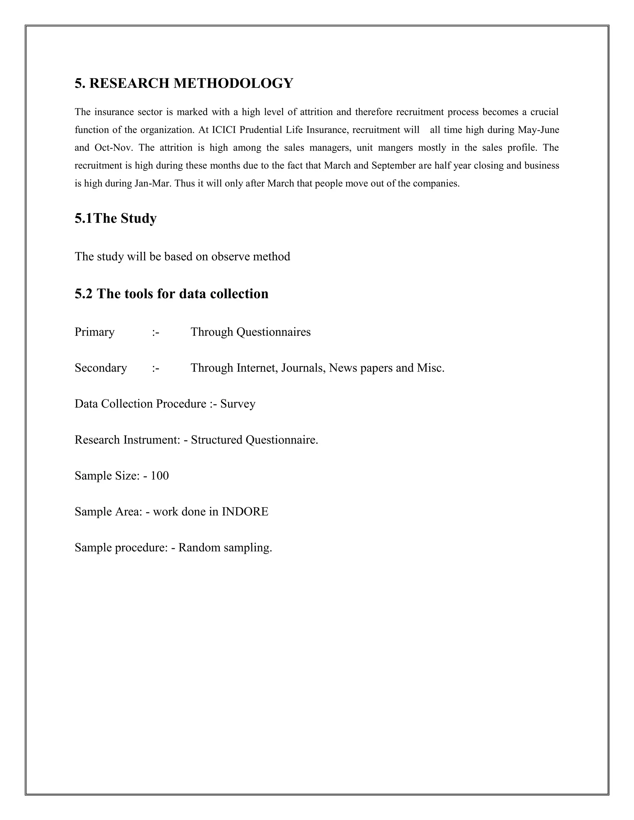 5. RESEARCH METHODOLOGY 
The insurance sector is marked with a high level of attrition and therefore recruitment process becomes a crucial 
function of the organization. At ICICI Prudential Life Insurance, recruitment will all time high during May-June 
and Oct-Nov. The attrition is high among the sales managers, unit mangers mostly in the sales profile. The 
recruitment is high during these months due to the fact that March and September are half year closing and business 
is high during Jan-Mar. Thus it will only after March that people move out of the companies. 
5.1The Study 
The study will be based on observe method 
5.2 The tools for data collection 
Primary :- Through Questionnaires 
Secondary :- Through Internet, Journals, News papers and Misc. 
Data Collection Procedure :- Survey 
Research Instrument: - Structured Questionnaire. 
Sample Size: - 100 
Sample Area: - work done in INDORE 
Sample procedure: - Random sampling. 
 