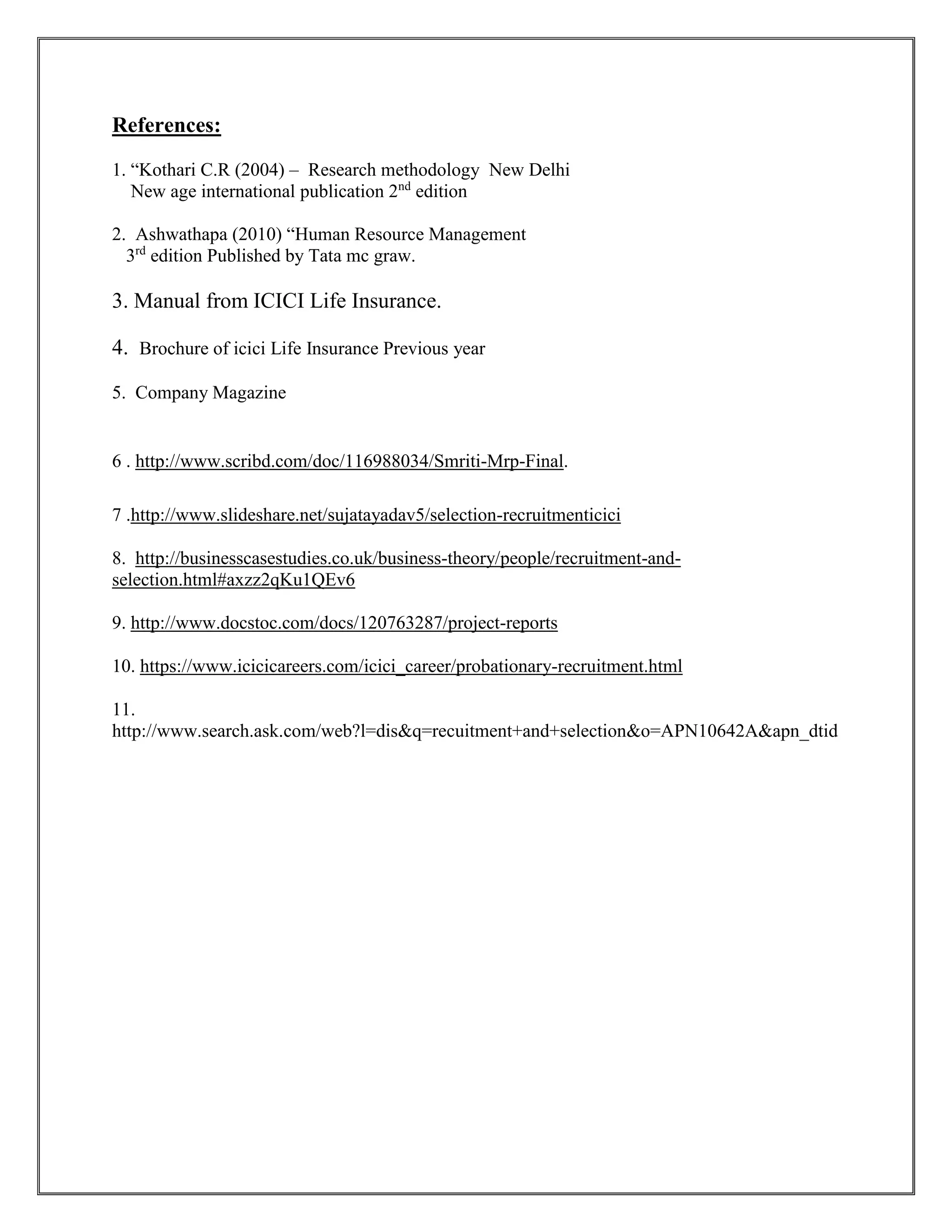 References: 
1. “Kothari C.R (2004) – Research methodology New Delhi 
New age international publication 2nd edition 
2. Ashwathapa (2010) “Human Resource Management 
3rd edition Published by Tata mc graw. 
3. Manual from ICICI Life Insurance. 
4. Brochure of icici Life Insurance Previous year 
5. Company Magazine 
6 . http://www.scribd.com/doc/116988034/Smriti-Mrp-Final. 
7 .http://www.slideshare.net/sujatayadav5/selection-recruitmenticici 
8. http://businesscasestudies.co.uk/business-theory/people/recruitment-and-selection. 
html#axzz2qKu1QEv6 
9. http://www.docstoc.com/docs/120763287/project-reports 
10. https://www.icicicareers.com/icici_career/probationary-recruitment.html 
11. 
http://www.search.ask.com/web?l=dis&q=recuitment+and+selection&o=APN10642A&apn_dtid 
