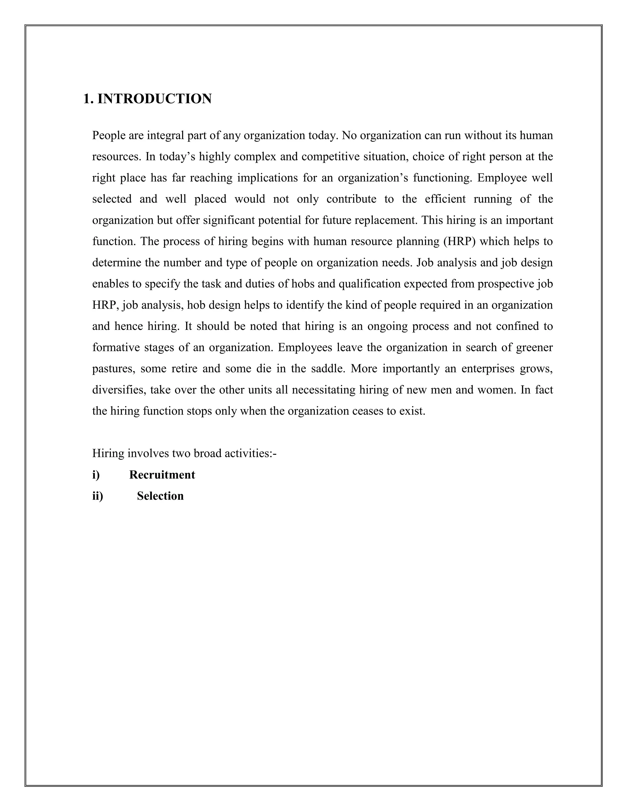 1. INTRODUCTION 
People are integral part of any organization today. No organization can run without its human 
resources. In today’s highly complex and competitive situation, choice of right person at the 
right place has far reaching implications for an organization’s functioning. Employee well 
selected and well placed would not only contribute to the efficient running of the 
organization but offer significant potential for future replacement. This hiring is an important 
function. The process of hiring begins with human resource planning (HRP) which helps to 
determine the number and type of people on organization needs. Job analysis and job design 
enables to specify the task and duties of hobs and qualification expected from prospective job 
HRP, job analysis, hob design helps to identify the kind of people required in an organization 
and hence hiring. It should be noted that hiring is an ongoing process and not confined to 
formative stages of an organization. Employees leave the organization in search of greener 
pastures, some retire and some die in the saddle. More importantly an enterprises grows, 
diversifies, take over the other units all necessitating hiring of new men and women. In fact 
the hiring function stops only when the organization ceases to exist. 
Hiring involves two broad activities:- 
i) Recruitment 
ii) Selection 
 