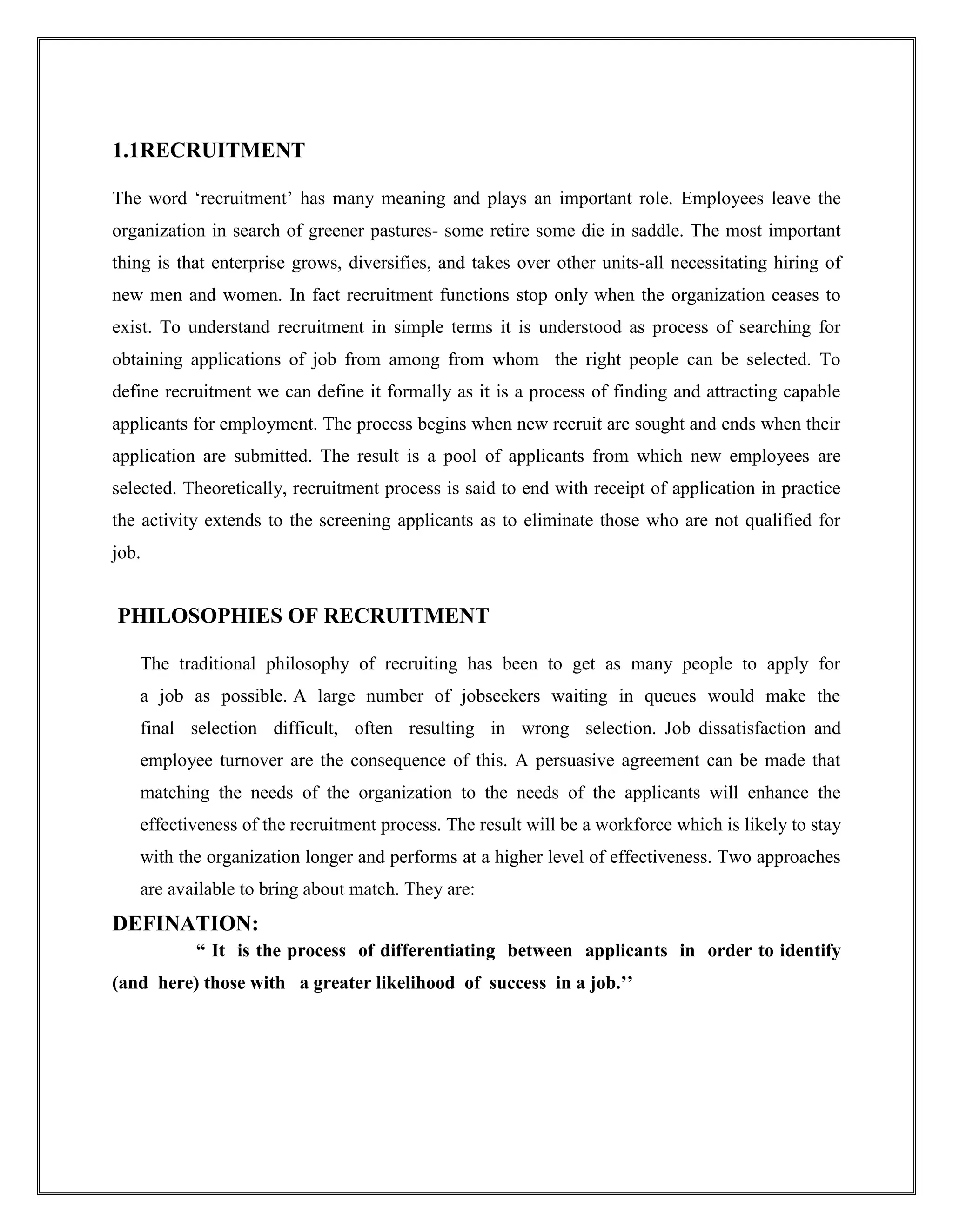 1.1RECRUITMENT 
The word ‘recruitment’ has many meaning and plays an important role. Employees leave the 
organization in search of greener pastures- some retire some die in saddle. The most important 
thing is that enterprise grows, diversifies, and takes over other units-all necessitating hiring of 
new men and women. In fact recruitment functions stop only when the organization ceases to 
exist. To understand recruitment in simple terms it is understood as process of searching for 
obtaining applications of job from among from whom the right people can be selected. To 
define recruitment we can define it formally as it is a process of finding and attracting capable 
applicants for employment. The process begins when new recruit are sought and ends when their 
application are submitted. The result is a pool of applicants from which new employees are 
selected. Theoretically, recruitment process is said to end with receipt of application in practice 
the activity extends to the screening applicants as to eliminate those who are not qualified for 
job. 
PHILOSOPHIES OF RECRUITMENT 
The traditional philosophy of recruiting has been to get as many people to apply for 
a job as possible. A large number of jobseekers waiting in queues would make the 
final selection difficult, often resulting in wrong selection. Job dissatisfaction and 
employee turnover are the consequence of this. A persuasive agreement can be made that 
matching the needs of the organization to the needs of the applicants will enhance the 
effectiveness of the recruitment process. The result will be a workforce which is likely to stay 
with the organization longer and performs at a higher level of effectiveness. Two approaches 
are available to bring about match. They are: 
DEFINATION: 
“ It is the process of differentiating between applicants in order to identify 
(and here) those with a greater likelihood of success in a job.’’ 
 