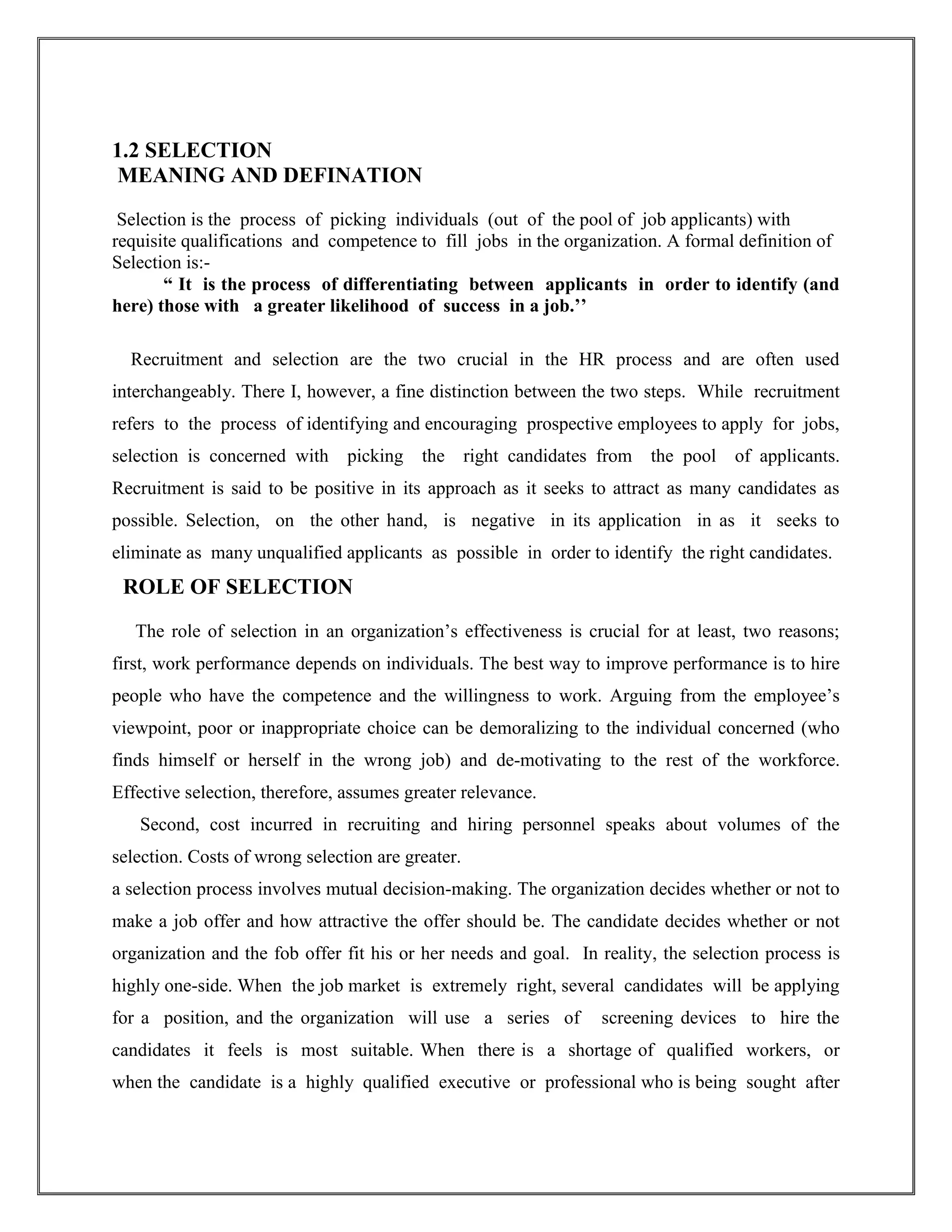 1.2 SELECTION 
MEANING AND DEFINATION 
Selection is the process of picking individuals (out of the pool of job applicants) with 
requisite qualifications and competence to fill jobs in the organization. A formal definition of 
Selection is:- 
“ It is the process of differentiating between applicants in order to identify (and 
here) those with a greater likelihood of success in a job.’’ 
Recruitment and selection are the two crucial in the HR process and are often used 
interchangeably. There I, however, a fine distinction between the two steps. While recruitment 
refers to the process of identifying and encouraging prospective employees to apply for jobs, 
selection is concerned with picking the right candidates from the pool of applicants. 
Recruitment is said to be positive in its approach as it seeks to attract as many candidates as 
possible. Selection, on the other hand, is negative in its application in as it seeks to 
eliminate as many unqualified applicants as possible in order to identify the right candidates. 
ROLE OF SELECTION 
The role of selection in an organization’s effectiveness is crucial for at least, two reasons; 
first, work performance depends on individuals. The best way to improve performance is to hire 
people who have the competence and the willingness to work. Arguing from the employee’s 
viewpoint, poor or inappropriate choice can be demoralizing to the individual concerned (who 
finds himself or herself in the wrong job) and de-motivating to the rest of the workforce. 
Effective selection, therefore, assumes greater relevance. 
Second, cost incurred in recruiting and hiring personnel speaks about volumes of the 
selection. Costs of wrong selection are greater. 
a selection process involves mutual decision-making. The organization decides whether or not to 
make a job offer and how attractive the offer should be. The candidate decides whether or not 
organization and the fob offer fit his or her needs and goal. In reality, the selection process is 
highly one-side. When the job market is extremely right, several candidates will be applying 
for a position, and the organization will use a series of screening devices to hire the 
candidates it feels is most suitable. When there is a shortage of qualified workers, or 
when the candidate is a highly qualified executive or professional who is being sought after 
 