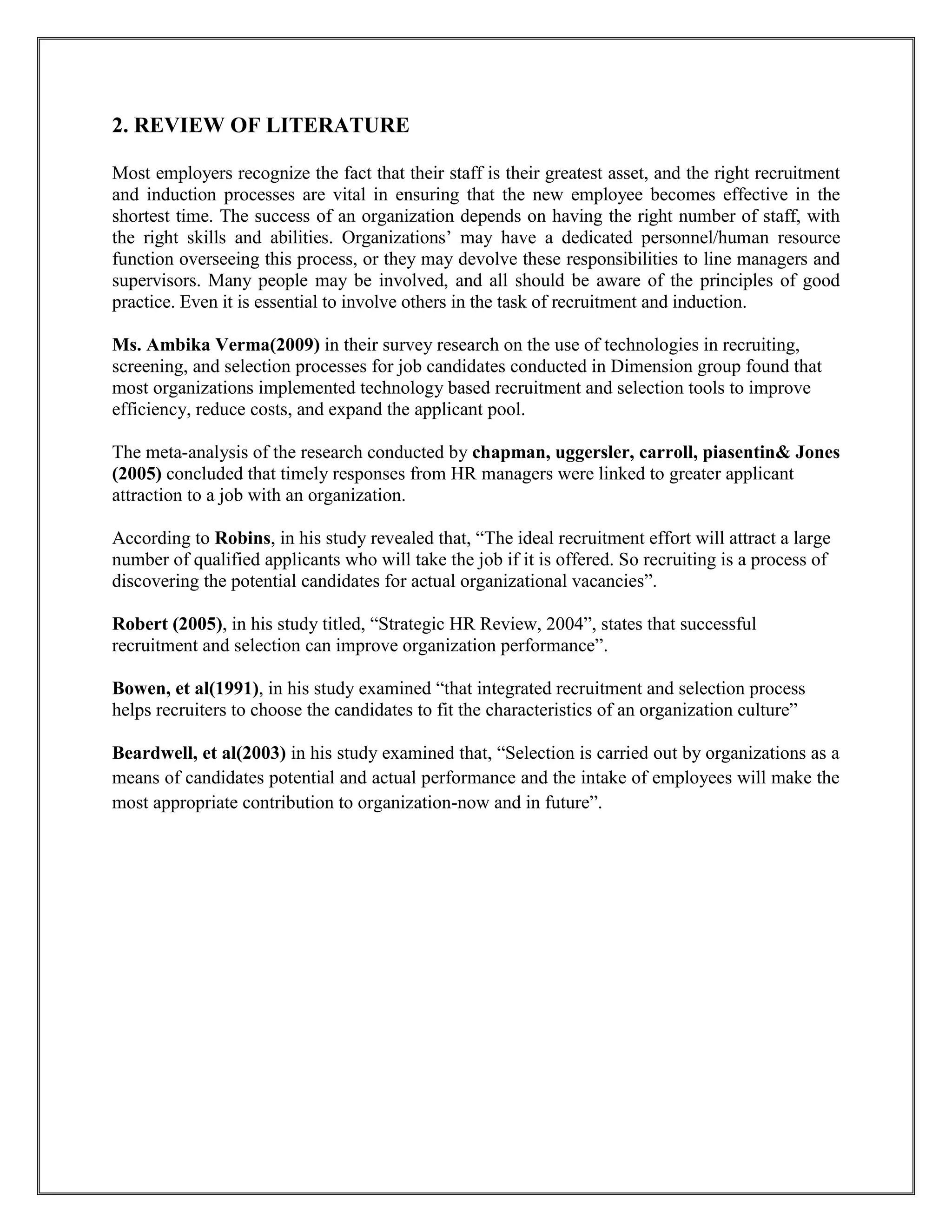 2. REVIEW OF LITERATURE 
Most employers recognize the fact that their staff is their greatest asset, and the right recruitment 
and induction processes are vital in ensuring that the new employee becomes effective in the 
shortest time. The success of an organization depends on having the right number of staff, with 
the right skills and abilities. Organizations’ may have a dedicated personnel/human resource 
function overseeing this process, or they may devolve these responsibilities to line managers and 
supervisors. Many people may be involved, and all should be aware of the principles of good 
practice. Even it is essential to involve others in the task of recruitment and induction. 
Ms. Ambika Verma(2009) in their survey research on the use of technologies in recruiting, 
screening, and selection processes for job candidates conducted in Dimension group found that 
most organizations implemented technology based recruitment and selection tools to improve 
efficiency, reduce costs, and expand the applicant pool. 
The meta-analysis of the research conducted by chapman, uggersler, carroll, piasentin& Jones 
(2005) concluded that timely responses from HR managers were linked to greater applicant 
attraction to a job with an organization. 
According to Robins, in his study revealed that, “The ideal recruitment effort will attract a large 
number of qualified applicants who will take the job if it is offered. So recruiting is a process of 
discovering the potential candidates for actual organizational vacancies”. 
Robert (2005), in his study titled, “Strategic HR Review, 2004”, states that successful 
recruitment and selection can improve organization performance”. 
Bowen, et al(1991), in his study examined “that integrated recruitment and selection process 
helps recruiters to choose the candidates to fit the characteristics of an organization culture” 
Beardwell, et al(2003) in his study examined that, “Selection is carried out by organizations as a 
means of candidates potential and actual performance and the intake of employees will make the 
most appropriate contribution to organization-now and in future”. 
 