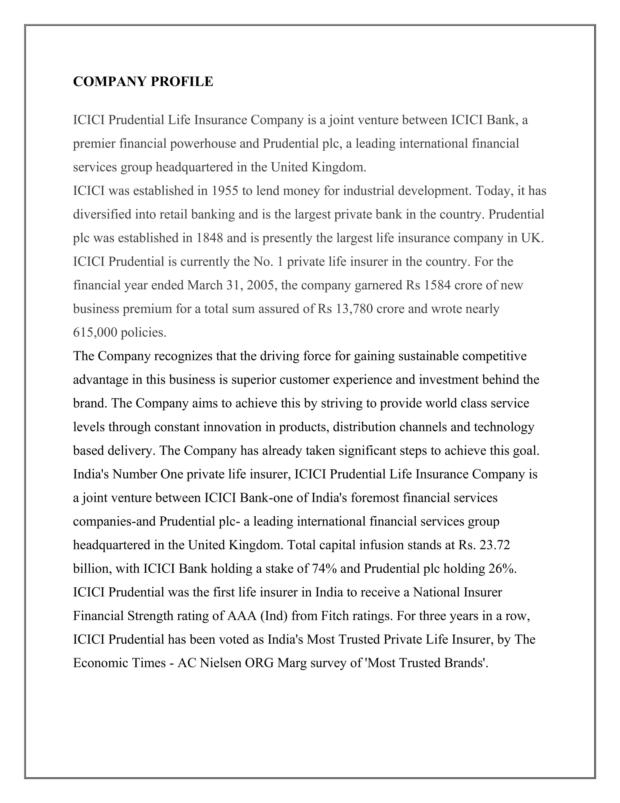 COMPANY PROFILE 
ICICI Prudential Life Insurance Company is a joint venture between ICICI Bank, a 
premier financial powerhouse and Prudential plc, a leading international financial 
services group headquartered in the United Kingdom. 
ICICI was established in 1955 to lend money for industrial development. Today, it has 
diversified into retail banking and is the largest private bank in the country. Prudential 
plc was established in 1848 and is presently the largest life insurance company in UK. 
ICICI Prudential is currently the No. 1 private life insurer in the country. For the 
financial year ended March 31, 2005, the company garnered Rs 1584 crore of new 
business premium for a total sum assured of Rs 13,780 crore and wrote nearly 
615,000 policies. 
The Company recognizes that the driving force for gaining sustainable competitive 
advantage in this business is superior customer experience and investment behind the 
brand. The Company aims to achieve this by striving to provide world class service 
levels through constant innovation in products, distribution channels and technology 
based delivery. The Company has already taken significant steps to achieve this goal. 
India's Number One private life insurer, ICICI Prudential Life Insurance Company is 
a joint venture between ICICI Bank-one of India's foremost financial services 
companies-and Prudential plc- a leading international financial services group 
headquartered in the United Kingdom. Total capital infusion stands at Rs. 23.72 
billion, with ICICI Bank holding a stake of 74% and Prudential plc holding 26%. 
ICICI Prudential was the first life insurer in India to receive a National Insurer 
Financial Strength rating of AAA (Ind) from Fitch ratings. For three years in a row, 
ICICI Prudential has been voted as India's Most Trusted Private Life Insurer, by The 
Economic Times - AC Nielsen ORG Marg survey of 'Most Trusted Brands'. 
 