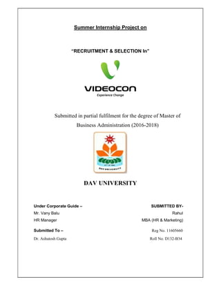 Summer Internship Project on
“RECRUITMENT & SELECTION In”
Submitted in partial fulfilment for the degree of Master of
Business Administration (2016-2018)
DAV UNIVERSITY
Under Corporate Guide – SUBMITTED BY-
Mr. Vany Balu Rahul
HR Manager MBA (HR & Marketing)
Submitted To – Reg No. 11605660
Dr. Ashutosh Gupta Roll No. D132-B34
 