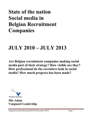 State of the nation
Social media in
Belgian Recruitment
Companies
JULY 2010 – JULY 2013
Are Belgian recruitment companies making social
media part of their strategy? How visible are they?
How professional do the recruiters look in social
media? How much progress has been made?

Mic Adam
Vanguard Leadership
Vanguard Leadership © July2010 © December 2013

Page 1

 