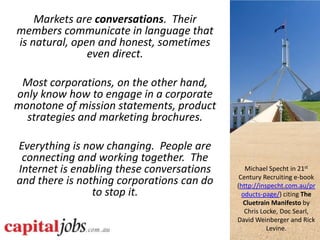 Markets are conversations. Their
members communicate in language that
is natural, open and honest, sometimes
               even direct.

 Most corporations, on the other hand,
only know how to engage in a corporate
monotone of mission statements, product
  strategies and marketing brochures.

Everything is now changing. People are
 connecting and working together. The
Internet is enabling these conversations      Michael Specht in 21st
                                            Century Recruiting e-book
and there is nothing corporations can do   (http://inspecht.com.au/pr
                to stop it.                  oducts-page/) citing The
                                             Cluetrain Manifesto by
                                              Chris Locke, Doc Searl,
                                           David Weinberger and Rick
                                                      Levine.
 